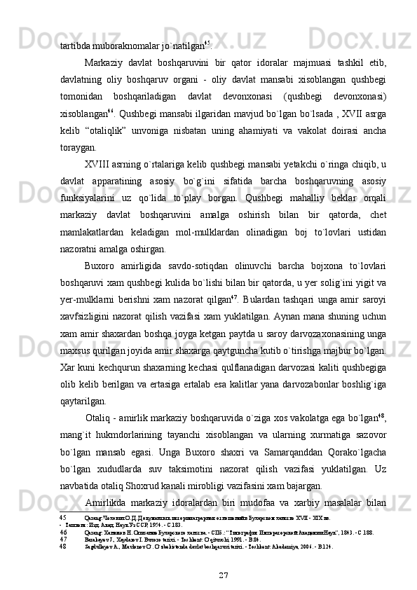tartibda muboraknomalar jo`natilgan 45
.
Markaziy   davlat   boshqaruvini   bir   qator   idoralar   majmuasi   tashkil   etib,
davlatning   oliy   boshqaruv   organi   -   oliy   davlat   mansabi   xisoblangan   qushbegi
tomonidan   boshqariladigan   davlat   devonxonasi   (qushbegi   devonxonasi)
xisoblangan 46
. Qushbegi mansabi  ilgaridan mavjud bo`lgan bo`lsada , XVII asrga
kelib   “otaliqlik”   unvoniga   nisbatan   uning   ahamiyati   va   vakolat   doirasi   ancha
toraygan.
XVIII asrning o`rtalariga kelib qushbegi mansabi yetakchi o`ringa chiqib, u
davlat   apparatining   asosiy   bo`g`ini   sifatida   barcha   boshqaruvning   asosiy
funksiyalarini   uz   qo`lida   to`play   borgan.   Qushbegi   mahalliy   beklar   orqali
markaziy   davlat   boshqaruvini   amalga   oshirish   bilan   bir   qatorda,   chet
mamlakatlardan   keladigan   mol-mulklardan   olinadigan   boj   to`lovlari   ustidan
nazoratni amalga oshirgan.
Buxoro   amirligida   savdo-sotiqdan   olinuvchi   barcha   bojxona   to`lovlari
boshqaruvi xam qushbegi kulida bo`lishi bilan bir qatorda, u yer solig`ini yigit va
yer-mulklarni   berishni   xam   nazorat   qilgan 47
.   Bulardan   tashqari   unga   amir   saroyi
xavfsizligini nazorat qilish vazifasi  xam  yuklatilgan. Aynan mana shuning uchun
xam amir shaxardan boshqa joyga ketgan paytda u saroy darvozaxonasining unga
maxsus qurilgan joyida amir shaxarga qaytguncha kutib o`tirishga majbur bo`lgan.
Xar kuni kechqurun shaxarning kechasi qulflanadigan darvozasi kaliti qushbegiga
olib kelib berilgan va ertasiga ertalab esa kalitlar  yana darvozabonlar  boshlig`iga
qaytarilgan.
Otaliq - amirlik markaziy boshqaruvida o`ziga xos vakolatga ega bo`lgan 48
,
mang`it   hukmdorlarining   tayanchi   xisoblangan   va   ularning   xurmatiga   sazovor
bo`lgan   mansab   egasi.   Unga   Buxoro   shaxri   va   Samarqanddan   Qorako`lgacha
bo`lgan   xududlarda   suv   taksimotini   nazorat   qilish   vazifasi   yuklatilgan.   Uz
navbatida otaliq Shoxrud kanali mirobligi vazifasini xam bajargan.
Amirlikda   markaziy   idoralardan   biri   mudofaa   va   xarbiy   masalalar   bilan
45 Q arang: Чехович О. Д. Документы к истории аграрных отношений в Бухарском ханстве XVII - XIX вв.
- Ташкент: Изд. Акад. Наук Уз ССР, 1954. - С.183.
46 Q arang: Ханыков Н. Описание Бухарского ханства. - СПб.: “Типография Императорской Академии Наук”, 1843. - С.188.
47 Barakayev   J .,  Xaydarov   I .  Buxoro   tarixi . -  Toshkent :  O ` qituvchi , 1991. -  B .84.
48 Sagdullayev A., Mavlonov  O `.  O`zbekistonda davlat boshqaruvi tarixi. - Toshkent: Akademiya, 2006. - B.124.
27