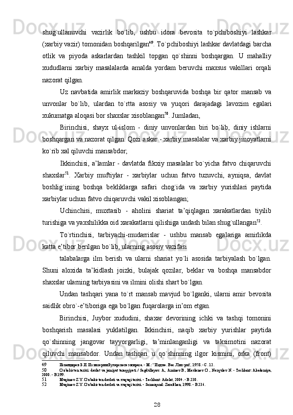 shug`ullanuvchi   vazirlik   bo`lib,   ushbu   idora   bevosita   to`pchiboshiyi   lashkar
(xarbiy vazir) tomonidan boshqarilgan 49
. To`pchiboshiyi lashkar davlatdagi barcha
otlik   va   piyoda   askarlardan   tashkil   topgan   qo`shinni   boshqargan.   U   mahalliy
xududlarni   xarbiy   masalalarda   amalda   yordam   beruvchi   maxsus   vakillari   orqali
nazorat qilgan.
Uz   navbatida   amirlik   markaziy   boshqaruvida   boshqa   bir   qator   mansab   va
unvonlar   bo`lib,   ulardan   to`rtta   asosiy   va   yuqori   darajadagi   lavozim   egalari
xukumatga aloqasi bor shaxslar xisoblangan 50
. Jumladan,
Birinchisi,   shayx   ul-islom   -   diniy   unvonlardan   biri   bo`lib,   diniy   ishlarni
boshqargan va nazorat qilgan. Qozi askar - xarbiy masalalar va xarbiy jinoyatlarni
ko`rib xal qiluvchi mansabdor;
Ikkinchisi,   a’lamlar   -   davlatda   fikxiy  masalalar   bo`yicha  fatvo   chiqaruvchi
shaxslar 51
.   Xarbiy   muftiylar   -   xarbiylar   uchun   fatvo   tuzuvchi,   ayniqsa,   davlat
boshlig`ining   boshqa   bekliklarga   safari   chog`ida   va   xarbiy   yurishlari   paytida
xarbiylar uchun fatvo chiqaruvchi vakil xisoblangan;
Uchinchisi,   muxtasib   -   aholini   shariat   ta’qiqlagan   xarakatlardan   tiyilib
turishiga va yaxshilikka oid xarakatlarni qilishiga undash bilan shug`ullangan 52
.
To`rtinchisi,   tarbiyachi-mudarrislar   -   ushbu   mansab   egalariga   amirlikda
katta e’tibor berilgan bo`lib, ularning asosiy vazifasi
talabalarga   ilm   berish   va   ularni   shariat   yo`li   asosida   tarbiyalash   bo`lgan.
Shuni   aloxida   ta’kidlash   joizki,   bulajak   qozilar,   beklar   va   boshqa   mansabdor
shaxslar ularning tarbiyasini va ilmini olishi shart bo`lgan.
Undan   tashqari   yana   to`rt   mansab   mavjud   bo`lganki,   ularni   amir   bevosita
saidlik obro`-e’tiboriga ega bo`lgan fuqarolarga in’om etgan.
Birinchisi,   Juybor   xududini,   shaxar   devorining   ichki   va   tashqi   tomonini
boshqarish   masalasi   yuklatilgan.   Ikkinchisi,   naqib   xarbiy   yurishlar   paytida
qo`shinning   jangovar   tayyorgarligi,   ta’minlanganligi   va   taksimotini   nazorat
qiluvchi   mansabdor.   Undan   tashqari   u   qo`shinning   ilgor   kismini,   orka   (front)
49 Искандаров Б.И. Из истории Бухарского эмирата. - М.: “Изд-во. Вос. Лит-ры”, 1958. - С. 12.
50 O`zbekiston tarixi: davlat va jamiyat taraqqiyoti / Sagdullayev. A., Aminov B., Mavlonov O`., Norqulov N. - Toshkent: Akademiya,
2000. - B.199.
51 Muqimov Z.Y. O`zbekiston davlati va xuquqi tarixi. - Toshkent: Adolat, 2004. - B.230.
52 Muqimov Z.Y. O`zbekiston davlati va xuquqi tarixi. - Samarqand: Zarafshon, 1998. - B.236.
28 