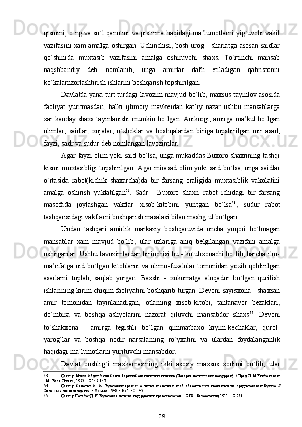 qismini, o`ng va so`l qanotini va pistirma haqidagi ma’lumotlarni yig`uvchi vakil
vazifasini  xam amalga oshirgan. Uchinchisi, bosh urog - shariatga asosan  saidlar
qo`shinida   muxtasib   vazifasini   amalga   oshiruvchi   shaxs.   To`rtinchi   mansab
naqshbandiy   deb   nomlanib,   unga   amirlar   dafn   etiladigan   qabristonni
ko`kalamzorlashtirish ishlarini boshqarish topshirilgan.
Davlatda yana turt turdagi lavozim mavjud bo`lib, maxsus tayinlov asosida
faoliyat   yuritmasdan,   balki   ijtimoiy   mavkeidan   kat’iy   nazar   ushbu   mansablarga
xar kanday shaxs tayinlanishi mumkin bo`lgan. Anikrogi, amirga ma’kul bo`lgan
olimlar,   saidlar,   xojalar,   o`zbeklar   va   boshqalardan   biriga   topshirilgan   mir   asad,
fayzi, sadr va sudur deb nomlangan lavozimlar.
Agar fayzi olim yoki said bo`lsa, unga mukaddas Buxoro shaxrining tashqi
kismi muxtasibligi topshirilgan. Agar mirasad olim yoki said bo`lsa, unga saidlar
o`rtasida   rabot(kichik   shaxarcha)da   bir   farsang   oraligida   muxtasiblik   vakolatini
amalga   oshirish   yuklatilgan 53
.   Sadr   -   Buxoro   shaxri   rabot   ichidagi   bir   farsang
masofada   joylashgan   vakflar   xisob-kitobini   yuritgan   bo`lsa 54
,   sudur   rabot
tashqarisidagi vakflarni boshqarish masalasi bilan mashg`ul bo`lgan.
Undan   tashqari   amirlik   markaziy   boshqaruvida   uncha   yuqori   bo`lmagan
mansablar   xam   mavjud   bo`lib,   ular   uzlariga   aniq   belgilangan   vazifani   amalga
oshirganlar. Ushbu lavozimlardan birinchisi bu - kutubxonachi bo`lib, barcha ilm-
ma’rifatga oid  bo`lgan  kitoblarni   va olimu-fuzalolar   tomonidan yozib  qoldirilgan
asarlarni   tuplab,   saqlab   yurgan.   Baxshi   -   xukumatga   aloqador   bo`lgan   qurilish
ishlarining kirim-chiqim faoliyatini boshqarib turgan. Devoni sayisxona - shaxsan
amir   tomonidan   tayinlanadigan,   otlarning   xisob-kitobi,   tantanavor   bezaklari,
do`mbira   va   boshqa   ashyolarini   nazorat   qiluvchi   mansabdor   shaxs 55
.   Devoni
to`shakxona   -   amirga   tegishli   bo`lgan   qimmatbaxo   kiyim-kechaklar,   qurol-
yarog`lar   va   boshqa   nodir   narsalarning   ro`yxatini   va   ulardan   foydalanganlik
haqidagi ma’lumotlarni yurituvchi mansabdor.
Davlat   boshlig`i   maxkamasining   ikki   asosiy   maxsus   xodimi   bo`lib,   ular
53 Q arang: Мирза Абдал Азим Сами. Тарихи Салатини-и мангитийа (История мангытских государей). / Пред. Л.М.Епифановой.
- М.: Вост. Литер., 1962. - С.146-147.
54 Q arang:   Семенов   А.   А.   Бухарский   трактат   о   чинах   и   званиях   и   об   обязанностях   носителей   их   средневековой   Бухаре   //
Советское востоковедение. - Москва. 1948. - № 5. - С.147.
55 Q arang: Логофет Д.И. Бухарское ханство под русским протекторатом. - СПб.: Березовский, 1911. - С.234.
29 