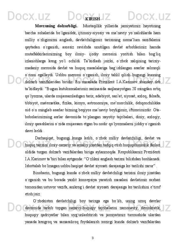 KIRISH
Mavzuning   dolzarbligi.     Mustaqillik   yillarida   jamiyatimiz   hayotining
barcha   sohalarida   bo`lganidek,   ijtimoiy-siyosiy   va   ma’naviy   yo`nalishlarda   ham
milliy   o`zligimizni   anglash,   davlatchiligimiz   tarixining   noma’lum   saxifalarini
qaytadan   o`rganish,   asossiz   ravishda   unutilgan   davlat   arboblarimiz   hamda
mutafakkirlarimizning   boy   ilmiy-   ijodiy   merosini   yoritish   bilan   bog`liq
izlanishlarga   keng   yo`l   ochildi.   Ta’kidlash   joizki,   o`zbek   xalqining   tarixiy-
madaniy   merosida   davlat   va   huquq   masalalariga   bag`ishlangan   asarlar   salmoqli
o`rinni   egallaydi.   Ushbu   merosni   o`rganish,   ilmiy   tahlil   qilish   bugungi   kunning
dolzarb   vazifalaridan   biridir.   Bu   masalada   Prezident   I.A.Karimov   shunday   deb
ta’kidlaydi: “Bugun kutubxonalarimiz xazinasida saqlanayotgan 20 mingdan ortiq
qo`lyozma, ularda mujassamlashgan tarix, adabiyot, san’at, siyosat, axloq, falsafa,
tibbiyot,   matematika,   fizika,   kimyo,   astronomiya,   me’morchilik,   dehqonchilikka
oid o`n minglab asarlar bizning beqiyos ma’naviy boyligimiz, iftixorimizdir. Ota-
bobolarimizning   asrlar   davomida   to`plangan   xayotiy   tajribalari,   diniy,   axloqiy,
ilmiy qarashlarini o`zida mujassam etgan bu nodir qo`lyozmalarni jiddiy o`rganish
davri keldi .
Darhaqiqat,   bugungi   kunga   kelib,   o`zbek   milliy   davlatchiligi,   davlat   va
huquq tarixini ilmiy-nazariy va amaliy jixatdan tadqiq etish huquqshunoslik fanlari
oldida   turgan   dolzarb   vazifalardan   biriga   aylanmoqda.   Respublikamiz   Prezidenti
I.A.Karimov ta’biri bilan aytganda: “O`zlikni anglash tarixni bilishdan boshlanadi.
Isbottalab bo`lmagan ushbu haqiqat davlat siyosati darajasiga ko`tarilishi zarur” .
Binobarin,   bugungi   kunda   o`zbek   milliy   davlatchiligi   tarixini   ilmiy   jixatdan
o`rganish   va   bu   borada   yaxlit   konsepsiya   yaratish   masalasi   davlatimiz   raxbari
tomonidan ustuvor vazifa, anikrog`i davlat siyosati darajasiga ko`tarilishini e’tirof
etish joiz.
O`zbekiston   davlatchiligi   boy   tarixga   ega   bo`lib,   uning   uzoq   davrlar
davomida   tarkib   topgan   nazariy-huquqiy   tajribalarini   zamonaviy,   demokratik,
huquqiy   qadriyatlar   bilan   uyg`unlashtirish   va   jamiyatimiz   turmushida   ulardan
yanada   kengroq   va   samaraliroq   foydalanish   xozirgi   kunda   dolzarb   vazifalardan
3 