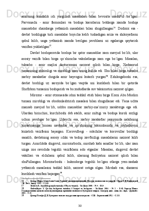 amirning   kundalik   ish   yurgizish   masalalari   bilan   bevosita   mashFul   bo`lgan.
Parvonachi   -   amir   farmonlari   va   boshqa   karorlarini   beklarga   xamda   boshqa
mansabdor   shaxslarga   yetkazish   masalalari   bilan   shugullangan 56
.   Dodxox   esa   -
davlat   boshligiga   turli   masalalar   buyicha   kelib   tushadigan   ariza   va   shikoyatlarni
qabul   kilib,   unga   yetkazish   xamda   berilgan   javoblarni   uz   egalariga   qaytarish
vazifasi yuklatilgan 57
.
Davlat   boshqaruvida   boshqa   bir   qator   mansablar   xam   mavjud   bo`lib,   ular
asosiy   vazifa   bilan   birga   qo`shimcha   vakolatlarga   xam   ega   bo`lgan.   Masalan,
tuksabo   -   amir   majlisi   dasturxonini   nazorat   qilish   bilan   birga,   Xarkanrud
tumanining xokimligi va mirobligi xam uning kulida edi. Shu bilan birga tuksabo
xarbiy   xarakatlar   chogida   amir   bayrogini   kutarib   yurgan 58
.   Eshikogaboshi   esa,
davlat   boshligi   uz   saroyida   bo`lgan   vaqtda   uni   kuriklash   bilan   bir   qatorda
Shofirkon tumanini boshqarish va bu xududlarda suv taksimotini nazorat qilgan .
Miroxur - amir otxonasida ishni tashkil etish bilan birga Komi Abu Muslim
tumani   mirobligi   va   obodonlashtirish   masalasi   bilan   shugullanar   edi.   Yana   uchta
mansab   mavjud   bo`lib,   ushbu   mansablar   xarbiy-ma’muriy   xarakterga   ega   edi.
Ulardan   birinchisi,   kurchiboshi   deb   atalib,   amir   miltigi   va   boshqa   kuroli   sozligi
uchun   javobgar   bo`lgan.   Udaychi   esa,   xarbiy   xarakatlar   jarayonida   nakibning
kursatmasiga   binoan   navkarlar   va   qo`shinning   taksimlanishi   va   joylashuvini
kuzatish   vazifasini   bajargan.   Korovulbegi   -   sokchilar   va   korovullar   boshligi
sanalib,   davlatning   asosiy   ichki   va   tashqi   xavfsizligi   masalalarini   nazorat   kilib
turgan. Amirlikda shigovul, miroxurboshi,  mirshab  kabi  amallar  bo`lib, ular  xam
uziga   xos   ravishda   tegishli   vazifalarni   ado   etganlar.   Masalan,   shigovul   davlat
vakillari   va   elchilarni   qabul   kilib,   ularning   faoliyatini   nazorat   qilish   bilan
shuFullangan.   Miroxurboshi   -   hukmdorga   tegishli   bo`lgan   otlarga   yem-xashak
yetkazish   masalasini   tashkil   kilib,   nazorat   ostiga   olgan.   Mirshab   esa,   shaxarni
kuriklash vazifani bajargan 59
.
56 Q arang: Мирза Абдал Азим Сами. Тарихи Салатини-и мангитийа (История мангытских государей). / Пред. Л.М.Епифановой.
- М.: Вост. литер., 1962. - С.148.
57 Xolikova R. Amirlikdagi amalu unvonlar // Fan va turmush. - Toshkent, 2000. - № 4. - B.14 .
58 Shukurillayev   Y.   Qo`shin   boshqaruvi   tarixidan   //   Jamiyat   va   boshqaruv.   -   Toshkent,   2006.   -   №   2.   -   Б .48;   Бароти   Шамсо .
Государственные должности и титулы периода правления мангытов в Бухарском эмирате. Автореф. дисс...канд. ист. наук. - Душанбе:
2006. - С.24.
59 Q arang: Логофет Д.И. Бухарское ханство под русским протекторатом. - СПб.: Березовский, 1911. - С.233.
30 