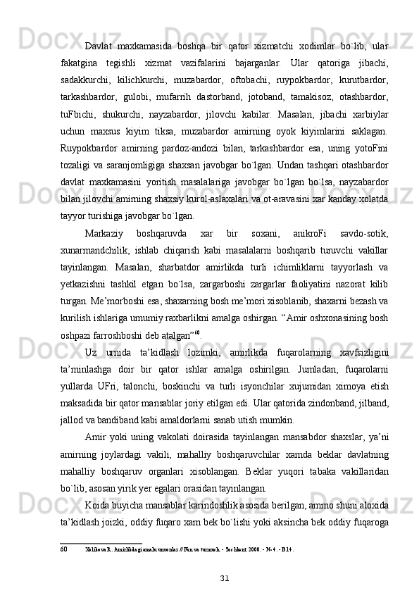 Davlat   maxkamasida   boshqa   bir   qator   xizmatchi   xodimlar   bo`lib,   ular
fakatgina   tegishli   xizmat   vazifalarini   bajarganlar.   Ular   qatoriga   jibachi,
sadakkurchi,   kilichkurchi,   muzabardor,   oftobachi,   ruypokbardor,   kurutbardor,
tarkashbardor,   gulobi,   mufarrih   dastorband,   jotoband,   tamakisoz,   otashbardor,
tuFbichi,   shukurchi,   nayzabardor,   jilovchi   kabilar.   Masalan,   jibachi   xarbiylar
uchun   maxsus   kiyim   tiksa,   muzabardor   amirning   oyok   kiyimlarini   saklagan.
Ruypokbardor   amirning   pardoz-andozi   bilan,   tarkashbardor   esa,   uning   yotoFini
tozaligi   va  saranjomligiga  shaxsan  javobgar  bo`lgan.  Undan  tashqari  otashbardor
davlat   maxkamasini   yoritish   masalalariga   javobgar   bo`lgan   bo`lsa,   nayzabardor
bilan jilovchi amirning shaxsiy kurol-aslaxalari va ot-aravasini xar kanday xolatda
tayyor turishiga javobgar bo`lgan.
Markaziy   boshqaruvda   xar   bir   soxani,   anikroFi   savdo-sotik,
xunarmandchilik,   ishlab   chiqarish   kabi   masalalarni   boshqarib   turuvchi   vakillar
tayinlangan.   Masalan,   sharbatdor   amirlikda   turli   ichimliklarni   tayyorlash   va
yetkazishni   tashkil   etgan   bo`lsa,   zargarboshi   zargarlar   faoliyatini   nazorat   kilib
turgan. Me’morboshi esa, shaxarning bosh me’mori xisoblanib, shaxarni bezash va
kurilish ishlariga umumiy raxbarlikni amalga oshirgan. “Amir oshxonasining bosh
oshpazi farroshboshi deb atalgan” 60
.
Uz   urnida   ta’kidlash   lozimki,   amirlikda   fuqarolarning   xavfsizligini
ta’minlashga   doir   bir   qator   ishlar   amalga   oshirilgan.   Jumladan,   fuqarolarni
yullarda   UFri,   talonchi,   boskinchi   va   turli   isyonchilar   xujumidan   ximoya   etish
maksadida bir qator mansablar joriy etilgan edi.  Ular qatorida zindonband, jilband,
jallod va bandiband kabi amaldorlarni sanab utish mumkin.
Amir   yoki   uning   vakolati   doirasida   tayinlangan   mansabdor   shaxslar,   ya’ni
amirning   joylardagi   vakili,   mahalliy   boshqaruvchilar   xamda   beklar   davlatning
mahalliy   boshqaruv   organlari   xisoblangan.   Beklar   yuqori   tabaka   vakillaridan
bo`lib, asosan yirik yer egalari orasidan tayinlangan.
Koida buyicha mansablar karindoshlik asosida berilgan, ammo shuni aloxida
ta’kidlash joizki, oddiy fuqaro xam bek bo`lishi yoki aksincha bek oddiy fuqaroga
60 Xolikova R. Amirlikdagi amalu unvonlar // Fan va turmush. - Toshkent, 2000. - № 4. - B.14.
31 