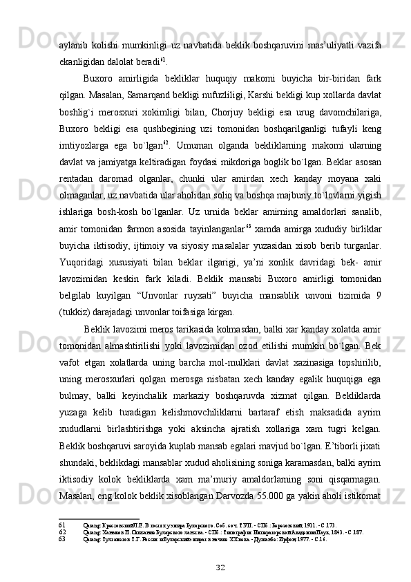 aylanib   kolishi   mumkinligi   uz   navbatida   beklik   boshqaruvini   mas’uliyatli   vazifa
ekanligidan dalolat beradi 61
.
Buxoro   amirligida   bekliklar   huquqiy   makomi   buyicha   bir-biridan   fark
qilgan. Masalan, Samarqand bekligi nufuzliligi, Karshi bekligi kup xollarda davlat
boshlig`i   merosxuri   xokimligi   bilan,   Chorjuy   bekligi   esa   urug   davomchilariga,
Buxoro   bekligi   esa   qushbegining   uzi   tomonidan   boshqarilganligi   tufayli   keng
imtiyozlarga   ega   bo`lgan 62
.   Umuman   olganda   bekliklarning   makomi   ularning
davlat va jamiyatga keltiradigan foydasi mikdoriga boglik bo`lgan. Beklar asosan
rentadan   daromad   olganlar,   chunki   ular   amirdan   xech   kanday   moyana   xaki
olmaganlar, uz navbatida ular aholidan soliq va boshqa majburiy to`lovlarni yigish
ishlariga   bosh-kosh   bo`lganlar.   Uz   urnida   beklar   amirning   amaldorlari   sanalib,
amir   tomonidan   farmon   asosida   tayinlanganlar 63
  xamda   amirga   xududiy   birliklar
buyicha   iktisodiy,   ijtimoiy   va   siyosiy   masalalar   yuzasidan   xisob   berib   turganlar.
Yuqoridagi   xususiyati   bilan   beklar   ilgarigi,   ya’ni   xonlik   davridagi   bek-   amir
lavozimidan   keskin   fark   kiladi.   Beklik   mansabi   Buxoro   amirligi   tomonidan
belgilab   kuyilgan   “Unvonlar   ruyxati”   buyicha   mansablik   unvoni   tizimida   9
(tukkiz) darajadagi unvonlar toifasiga kirgan.
Beklik lavozimi meros tarikasida kolmasdan, balki xar kanday xolatda amir
tomonidan   almashtirilishi   yoki   lavozimidan   ozod   etilishi   mumkin   bo`lgan.   Bek
vafot   etgan   xolatlarda   uning   barcha   mol-mulklari   davlat   xazinasiga   topshirilib,
uning   merosxurlari   qolgan   merosga   nisbatan   xech   kanday   egalik   huquqiga   ega
bulmay,   balki   keyinchalik   markaziy   boshqaruvda   xizmat   qilgan.   Bekliklarda
yuzaga   kelib   turadigan   kelishmovchiliklarni   bartaraf   etish   maksadida   ayrim
xududlarni   birlashtirishga   yoki   aksincha   ajratish   xollariga   xam   tugri   kelgan.
Beklik boshqaruvi saroyida kuplab mansab egalari mavjud bo`lgan. E’tiborli jixati
shundaki, beklikdagi mansablar xudud aholisining soniga karamasdan, balki ayrim
iktisodiy   kolok   bekliklarda   xam   ma’muriy   amaldorlarning   soni   qisqarmagan.
Masalan, eng kolok beklik xisoblangan Darvozda 55.000 ga yakin aholi istikomat
61 Qarang: Крестовский Л.Е. В гостях у эмира Бухарского. Соб. соч. Т.УП. - СПб.: Березовский, 1911. - С.173.
62 Qarang: Ханыков Н. Описание Бухарского ханства. - СПб.: Типография Императорской Академии Наук, 1843. - С.187.
63 Qarang: Тухтаметов Т.Г. Россия и Бухарский эмират в начале XX века. - Душанбе: Ирфон, 1977. - С.16.
32 