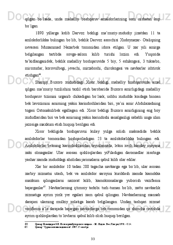 qilgan   bo`lsada,   unda   mahalliy   boshqaruv   amaldorlarining   soni   nisbatan   kup
bo`lgan.
1890   yillarga   kelib   Darvoz   bekligi   ma’muriy-xududiy   jixatdan   11   ta
amlokdorlikka   bulingan   bo`lib,   beklik   Darvoz   asoschisi   Xudoynazar-   Otaliqning
nevarasi   Muxammad   Nazarbek   tomonidan   idora   etilgan.   U   xar   yili   amirga
belgilangan   tartibda   sovga-salom   kilib   turishi   lozim   edi.   Yuqorida
ta’kidlanganidek,   beklik   mahalliy   boshqaruvida   5   biy,   5   eshikogasi,   3   tuksabo,
miroxurlar,   korovulbegi,   jevachi,   mirzaboshi,   chirokogasi   va   navkarlar   ishtirok
etishgan 64
.
Sharqiy   Buxoro   xududidagi   Xisor   bekligi   mahalliy   boshqaruvida   amal
qilgan   ma’muriy   tuzilishini   taxlil   etish   barobarida   Buxoro   amirligidagi   mahalliy
boshqaruv   tizimini   urganib   chikadigan   bo`lsak,   ushbu   xududda   koidaga   binoan
bek   lavozimini   amirning   yakin   karindoshlaridan   biri,   ya’ni   amir   Abdulaxadning
togasi   Ostonakulibek   egallagan   edi.   Xisor   bekligi   Buxoro   amirligining   eng   boy
xududlaridan biri va bek amirning yakin karindoshi sanalganligi sababli unga ulim
jazosiga maxkum etish huquqi berilgan edi.
Xisor   bekligida   boshqaruvni   kulay   yulga   solish   maksadida   beklik
amlokdorlar   tomonidan   boshqariladigan   23   ta   amlokdorlikka   bulingan   edi.
Amlokdorlar   bekning   karindoshlaridan   tayinlansada,   lekin   xech   kanday   moyana
xaki   olmaganlar.   Ular   asosan   qishloqlardan   yiFiladigan   daromadlar   xisobiga
yashar xamda xududdagi aholidan jarimalarni qabul kilib olar edilar.
Xar   bir   amlokdor   10   tadan   200   tagacha   navkarga   ega   bo`lib,   ular   asosan
xarbiy   xizmatni   utash,   bek   va   amlokdor   saroyini   kuriklash   xamda   kamokka
maxkum   qilinganlarni   nazorat   kilib,   kamokxonalarga   yuborish   vazifasini
bajarganlar 65
.   Navkarlarning   ijtimoiy   tarkibi   turli-tuman   bo`lib,   xatto   navkarlik
xizmatiga   ayrim   yirik   yer   egalari   xam   qabul   qilingan.   Navkarlarning   mansab
darajasi   ularning   mulkiy   xolatiga   karab   belgilangan.   Undan   tashqari   xizmat
vazifasini a’lo darajada bajargan navkarlarga bek tomonidan qo`shimcha ravishda
ayrim qishloqlardan to`lovlarni qabul kilib olish huquqi berilgan.
64 Qarang: Искандаров Б.И. Из истории Бухарского эмирата. - М.: Изд-во. Вос. Лит-ры, 1958. - С.16.
65 Qarang: “Туркестанские ведомости”. 1907. 25 октября.
33