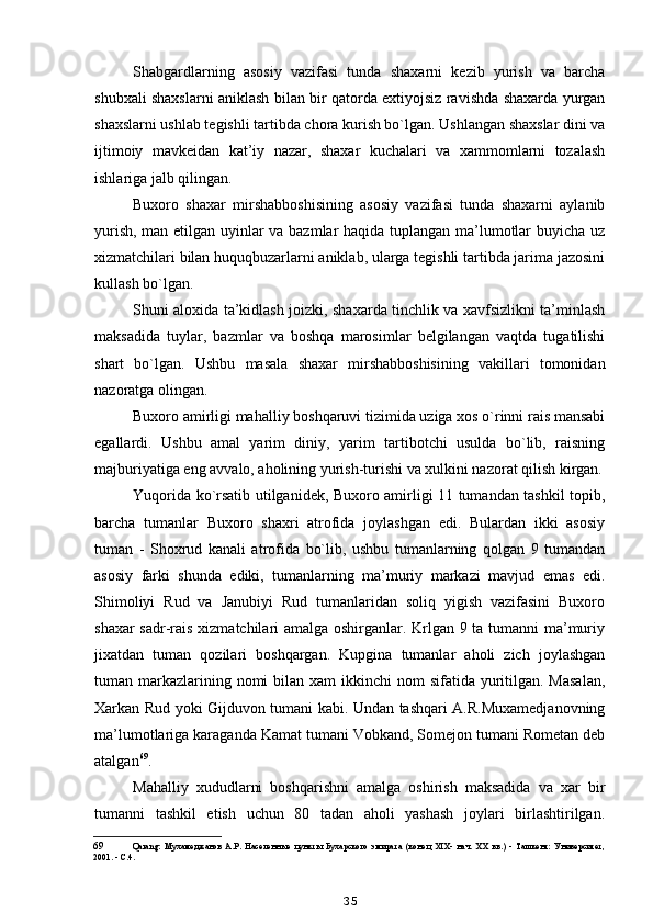 Shabgardlarning   asosiy   vazifasi   tunda   shaxarni   kezib   yurish   va   barcha
shubxali shaxslarni aniklash bilan bir qatorda extiyojsiz ravishda shaxarda yurgan
shaxslarni ushlab tegishli tartibda chora kurish bo`lgan. Ushlangan shaxslar dini va
ijtimoiy   mavkeidan   kat’iy   nazar,   shaxar   kuchalari   va   xammomlarni   tozalash
ishlariga jalb qilingan.
Buxoro   shaxar   mirshabboshisining   asosiy   vazifasi   tunda   shaxarni   aylanib
yurish, man etilgan uyinlar va bazmlar haqida tuplangan ma’lumotlar buyicha uz
xizmatchilari bilan huquqbuzarlarni aniklab, ularga tegishli tartibda jarima jazosini
kullash bo`lgan.
Shuni aloxida ta’kidlash joizki, shaxarda tinchlik va xavfsizlikni ta’minlash
maksadida   tuylar,   bazmlar   va   boshqa   marosimlar   belgilangan   vaqtda   tugatilishi
shart   bo`lgan.   Ushbu   masala   shaxar   mirshabboshisining   vakillari   tomonidan
nazoratga olingan.
Buxoro amirligi mahalliy boshqaruvi tizimida uziga xos o`rinni rais mansabi
egallardi.   Ushbu   amal   yarim   diniy,   yarim   tartibotchi   usulda   bo`lib,   raisning
majburiyatiga eng avvalo, aholining yurish-turishi va xulkini nazorat qilish kirgan.
Yuqorida ko`rsatib utilganidek, Buxoro amirligi 11 tumandan tashkil topib,
barcha   tumanlar   Buxoro   shaxri   atrofida   joylashgan   edi.   Bulardan   ikki   asosiy
tuman   -   Shoxrud   kanali   atrofida   bo`lib,   ushbu   tumanlarning   qolgan   9   tumandan
asosiy   farki   shunda   ediki,   tumanlarning   ma’muriy   markazi   mavjud   emas   edi.
Shimoliyi   Rud   va   Janubiyi   Rud   tumanlaridan   soliq   yigish   vazifasini   Buxoro
shaxar sadr-rais xizmatchilari amalga oshirganlar. Krlgan 9 ta tumanni ma’muriy
jixatdan   tuman   qozilari   boshqargan.   Kupgina   tumanlar   aholi   zich   joylashgan
tuman markazlarining nomi  bilan xam  ikkinchi  nom  sifatida yuritilgan.  Masalan,
Xarkan Rud yoki Gijduvon tumani kabi. Undan tashqari A.R.Muxamedjanovning
ma’lumotlariga karaganda Kamat tumani Vobkand, Somejon tumani Rometan deb
atalgan 69
.
Mahalliy   xududlarni   boshqarishni   amalga   oshirish   maksadida   va   xar   bir
tumanni   tashkil   etish   uchun   80   tadan   aholi   yashash   joylari   birlashtirilgan.
69 Qarang:   Мухамеджанов   А.Р.   Населенные   пункты   Бухарского   эмирата   (конец   XIX-   нач.   XX   вв.)   -   Ташкент:   Университет,
2001. - С.4.
35