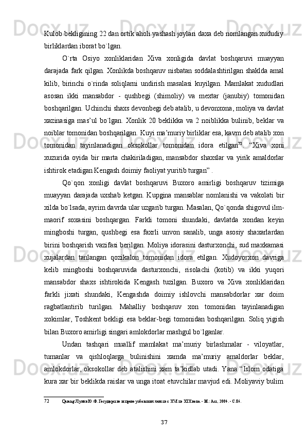 Kulob bekligining 22 dan ortik aholi yashash joylari daxa deb nomlangan xududiy
birliklardan iborat bo`lgan.
O`rta   Osiyo   xonliklaridan   Xiva   xonligida   davlat   boshqaruvi   muayyan
darajada fark qilgan. Xonlikda boshqaruv nisbatan soddalashtirilgan shaklda amal
kilib,   birinchi   o`rinda   soliqlarni   undirish   masalasi   kuyilgan.   Mamlakat   xududlari
asosan   ikki   mansabdor   -   qushbegi   (shimoliy)   va   mextar   (janubiy)   tomonidan
boshqarilgan. Uchinchi shaxs devonbegi deb atalib, u devonxona, moliya va davlat
xazinasiga   mas’ul   bo`lgan.   Xonlik   20   beklikka   va   2   noiblikka   bulinib,   beklar   va
noiblar tomonidan boshqarilgan. Kuyi ma’muriy birliklar esa, kavm deb atalib xon
tomonidan   tayinlanadigan   oksokollar   tomonidan   idora   etilgan 72
.   “Xiva   xoni
xuzurida   oyida   bir   marta   chakiriladigan,   mansabdor   shaxslar   va   yirik   amaldorlar
ishtirok etadigan Kengash doimiy faoliyat yuritib turgan” .
Qo`qon   xonligi   davlat   boshqaruvi   Buxoro   amirligi   boshqaruv   tizimiga
muayyan   darajada   uxshab   ketgan.   Kupgina   mansablar   nomlanishi   va  vakolati   bir
xilda bo`lsada, ayrim davrda ular uzgarib turgan. Masalan, Qo`qonda shigovul ilm-
maorif   soxasini   boshqargan.   Farkli   tomoni   shundaki,   davlatda   xondan   keyin
mingboshi   turgan,   qushbegi   esa   faxrli   unvon   sanalib,   unga   asosiy   shaxarlardan
birini boshqarish vazifasi berilgan. Moliya idorasini dasturxonchi, sud maxkamasi
xujalardan   tanlangan   qozikalon   tomonidan   idora   etilgan.   Xudoyorxon   davriga
kelib   mingboshi   boshqaruvida   dasturxonchi,   risolachi   (kotib)   va   ikki   yuqori
mansabdor   shaxs   ishtirokida   Kengash   tuzilgan.   Buxoro   va   Xiva   xonliklaridan
farkli   jixati   shundaki,   Kengashda   doimiy   ishlovchi   mansabdorlar   xar   doim
ragbatlantirib   turilgan.   Mahalliy   boshqaruv   xon   tomonidan   tayinlanadigan
xokimlar,   Toshkent   bekligi   esa   beklar-begi   tomonidan   boshqarilgan.  Soliq  yigish
bilan Buxoro amirligi singari amlokdorlar mashgul bo`lganlar.
Undan   tashqari   muallif   mamlakat   ma’muriy   birlashmalar   -   viloyatlar,
tumanlar   va   qishloqlarga   bulinishini   xamda   ma’muriy   amaldorlar   beklar,
amlokdorlar,   oksokollar   deb   atalishini   xam   ta’kidlab   utadi.   Yana   “Islom   odatiga
kura xar bir beklikda raislar va unga itoat etuvchilar mavjud edi. Moliyaviy bulim
72 Qarang: Лунёв Ю.Ф. Государство и право узбекских ханств с XVI по XIX века. - М.: Аст, 2004. - С.86.
37 