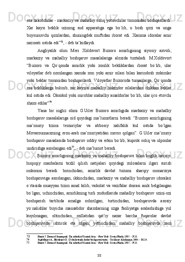 esa zakotchilar - markaziy va mahalliy soliq yotuvchilar tomonidan boshqarilardi.
Xar   kaysi   beklik   uzining   sud   apparatiga   ega   bo`lib,   u   bosh   qozi   va   unga
buysunuvchi   qozilardan,   shuningdek   muftidan   iborat   edi.   Xamma   idoralar   amir
nazorati ostida edi” 73
, - deb ta’kidlaydi.
Angliyalik   olim   Meri   Xoldsvort   Buxoro   amirligining   siyosiy   axvoli,
markaziy   va   mahalliy   boshqaruv   masalalariga   aloxida   tuxtaladi.   M.Xoldsvort
“Buxoro   va   Qo`qonda   amirlik   yoki   xonlik   bekliklardan   iborat   bo`lib,   ular
viloyatlar   deb   nomlangan   xamda   xon   yoki   amir   oilasi   bilan   karindosh   xokimlar
yoki beklar  tomonidan boshqarilardi. Viloyatlar Buxoroda tumanlarga, Qo`qonda
esa   bekliklarga   bulinib,   xar   kaysisi   mahalliy   hukmdor   oilalaridan   chikkan   beklar
kul ostida edi. Oksokol yoki miroblar mahalliy amaldorlar bo`lib, ular ijro etuvchi
shaxs edilar” 74
.
Yana   bir   ingliz   olimi   G.Uiler   Buxoro   amirligida   markaziy   va   mahalliy
boshqaruv masalalariga oid quyidagi ma’lumotlarni beradi: “Buxoro amirligining
ma’muriy   tizimi   temuriylar   va   abbosiy   xalifalik   kul   ostida   bo`lgan
Movarounnaxrning   eron-arab   ma’muriyatidan   meros   qolgan”.   G.Uiler   ma’muriy
boshqaruv  masalasida  boshqaruv   oddiy  va  erkin  bo`lib,  kuprok  soliq   va  ulponlar
undirishga asoslangan edi 75
, - deb ma’lumot beradi.
Buxoro amirligining markaziy va mahalliy boshqaruvi bilan boglik tarixiy-
huquqiy   manbalarni   taxlil   qilish   natijalari   quyidagi   xulosalarni   ilgari   surish
imkonini   beradi:   birinchidan,   amirlik   davlat   tuzumi   sharqiy   monarxiya
boshqaruviga   asoslangan;   ikkinchidan,   markaziy   va   mahalliy   boshqaruv   idoralari
o`rtasida   muayyan  tizim   amal   kilib,  vakolat   va  vazifalar   doirasi   anik  belgilangan
bo`lgan;   uchinchidan,   amirlikning   turli   xududlarida   mahalliy  boshqaruv   uzini-uzi
boshqarish   tartibida   amalga   oshirilgan;   turtinchidan,   boshqaruvda   asosiy
yo`nalishlar   buyicha   mansabdor   shaxslarning   uzga   faoliyatga   aralashishiga   yul
kuyilmagan;   oltinchidan,   millatidan   qat’iy   nazar   barcha   fuqarolar   davlat
boshqaruvida   ishtirok   eta   olgan;   yettinchidan,   mahalliy   boshqaruvda   xam
73 Kunits J. Dawn of Samarqand. The rebirth of Central Asia. - New York: Covici Friede, 1935. -  Р .23.
74 Sagdullayev A., Mavlonov O`. O`zbekistonda davlat boshqaruvi tarixi. - Toshkent: Akademiya, 2006. - B.126.
75 Kunits J. Dawn of Samarqand. The rebirth of Central Asia. - New York: Covici Friede, 1935. -  Р .22.
38 