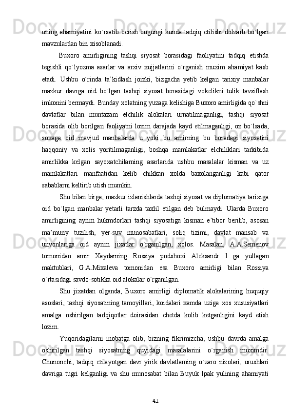uning  ahamiyatini   ko`rsatib   berish   bugungi   kunda   tadqiq  etilishi   dolzarb  bo`lgan
mavzulardan biri xisoblanadi.
Buxoro   amirligining   tashqi   siyosat   borasidagi   faoliyatini   tadqiq   etishda
tegishli   qo`lyozma   asarlar   va   arxiv   xujjatlarini   o`rganish   muxim   ahamiyat   kasb
etadi.   Ushbu   o`rinda   ta’kidlash   joizki,   bizgacha   yetib   kelgan   tarixiy   manbalar
mazkur   davrga   oid   bo`lgan   tashqi   siyosat   borasidagi   vokelikni   tulik   tavsiflash
imkonini bermaydi. Bunday xolatning yuzaga kelishiga Buxoro amirligida qo`shni
davlatlar   bilan   muntazam   elchilik   alokalari   urnatilmaganligi,   tashqi   siyosat
borasida   olib   borilgan   faoliyatni   lozim   darajada   kayd   etilmaganligi,   oz   bo`lsada,
soxaga   oid   mavjud   manbalarda   u   yoki   bu   amirning   bu   boradagi   siyosatini
haqqoniy   va   xolis   yoritilmaganligi,   boshqa   mamlakatlar   elchiliklari   tarkibida
amirlikka   kelgan   sayoxatchilarning   asarlarida   ushbu   masalalar   kisman   va   uz
mamlakatlari   manfaatidan   kelib   chikkan   xolda   baxolanganligi   kabi   qator
sabablarni keltirib utish mumkin.
Shu bilan birga, mazkur izlanishlarda tashqi siyosat va diplomatiya tarixiga
oid   bo`lgan   manbalar   yetarli   tarzda   taxlil   etilgan   deb   bulmaydi.   Ularda   Buxoro
amirligining   ayrim   hukmdorlari   tashqi   siyosatiga   kisman   e’tibor   berilib,   asosan
ma’muriy   tuzilish,   yer-suv   munosabatlari,   soliq   tizimi,   davlat   mansab   va
unvonlariga   oid   ayrim   jixatlar   o`rganilgan,   xolos.   Masalan,   A.A.Semenov
tomonidan   amir   Xaydarning   Rossiya   podshoxi   Aleksandr   I   ga   yullagan
maktublari,   G.A.Mixaleva   tomonidan   esa   Buxoro   amirligi   bilan   Rossiya
o`rtasidagi savdo-sotikka oid alokalar o`rganilgan.
Shu   jixatdan   olganda,   Buxoro   amirligi   diplomatik   alokalarining   huquqiy
asoslari,   tashqi   siyosatining   tamoyillari,   koidalari   xamda   uziga   xos   xususiyatlari
amalga   oshirilgan   tadqiqotlar   doirasidan   chetda   kolib   ketganligini   kayd   etish
lozim.
Yuqoridagilarni   inobatga   olib,   bizning   fikrimizcha,   ushbu   davrda   amalga
oshirilgan   tashqi   siyosatning   quyidagi   masalalarini   o`rganish   muximdir.
Chunonchi,   tadqiq   etilayotgan   davr   yirik   davlatlarning   o`zaro   nizolari,   urushlari
davriga   tugri   kelganligi   va   shu   munosabat   bilan   Buyuk   Ipak   yulining   ahamiyati
41