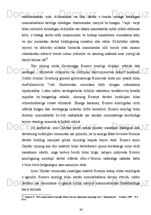 vakolatxonalar   yoki   elchixonalar   va   ikki   davlat   o`rtasida   yuzaga   keladigan
munosabatlarni   tartibga   soladigan   shartnomalar   mavjud   bo`lmagan.   Vaqti-   vaqti
bilan yuborilib turiladigan elchiliklar xar ikkala mamlakatda oylab-yillab istikomat
kilib,   o`rtadagi   savdo-sotik   muammolari   va   boshqa   masalalarni   muxokama   kilar
va   ular   yuzasidan   davlat   boshligining   ruxsatini   olar   edilar.   Elchiliklar   odatda,
siyosiy   va   iktisodiy   alokalar   borasida   munozaralar   olib   borish   yoki   muxim
vokealardan   axborot   berish   uchun   yuborilar   va   ularning   maksadi   amir   yorlig`ida
bayon kilinar edi 77
.
Shu   yilning   uzida   Orenburgga   Buxoro   amirligi   elchilari   sifatida   ikki
savdogar   -   Mirzabek   Allayorov   va   Gofurjon   Navruzjonovlar   tashrif   buyuradi.
Ushbu   elchilar   Orenburg   general-gubernatoriga   Buxoroda   soxta   pul   yasash   bilan
shuFullanuvchi   Valit   Xamitovdan   musodara   kilib   olingan   uskunalarni
topshiradilar.   Lekin   ushbu   savdogarlarda   elchilik   vakolatini   tasdiklovchi   kerakli
xujjatlar   bo`lmaganligi   sababli,   ularning   Rossiya   davlati   boshliqlari   bilan
uchrashishlariga   ruxsat   etilmaydi.   Shunga   karamay,   Buxoro   amirligidan   elchi
sifatida   kelgan   ikki   savdogarga   nisbatan   iltifot   kursatilib,   Buxoro   amirligi   bilan
dustona   munosabatda   bo`lish   maksadida   xar   kanday   munosabatga   kirishishga
tayyor ekanligi xususida ta’kidlab utiladi.
Uz   navbatida,   amir   Xaydar   javob   xatida   bunday   masalalar   fakatgina   ikki
davlatning boshliqlari tomonidan xal qilinishi, ya’ni amirga fakat bevosita Rossiya
davlati   boshligi   murojaat   qilishi   lozimligi   haqida   bayon   etadi.   Buxoro   amiri
Xaydar   uzining   ana   shu   maktubi   bilan   davlatlararo   qonun-koidalarga   rioya   etish
masalasini   eslatib,   unga   tanbex   berish   bilan   birga,   xalqaro   mikyosda   Buxoro
amirligining   mustaqil   davlat   sifatida   obru-e’tiborini   saklashga   nakadar   katta
e’tibor berib kelganligini xam namoyon etadi.
Amir Xaydar tomonidan junatilgan maktub Rossiya tashqi ishlar vazirligida
o`rganilib,   Buxoro   amirligi   bilan   yaxshi   munosabatlarni   davom   ettirish,   ushbu
davlatni   xar   tomonlama   o`rganish   uchun   mavjud   imkoniyatlardan   foydalanishga
karor kilinadi.
77 Valiyeva   D..   XIX   asrning   birinchi   choragida   Buxoro-Rossiya   diplomatiya   aloqalariga   doir   //   Sharqshunoslik.   -   Toshkent,   1999.   -   №   9.   -
B.122.
43