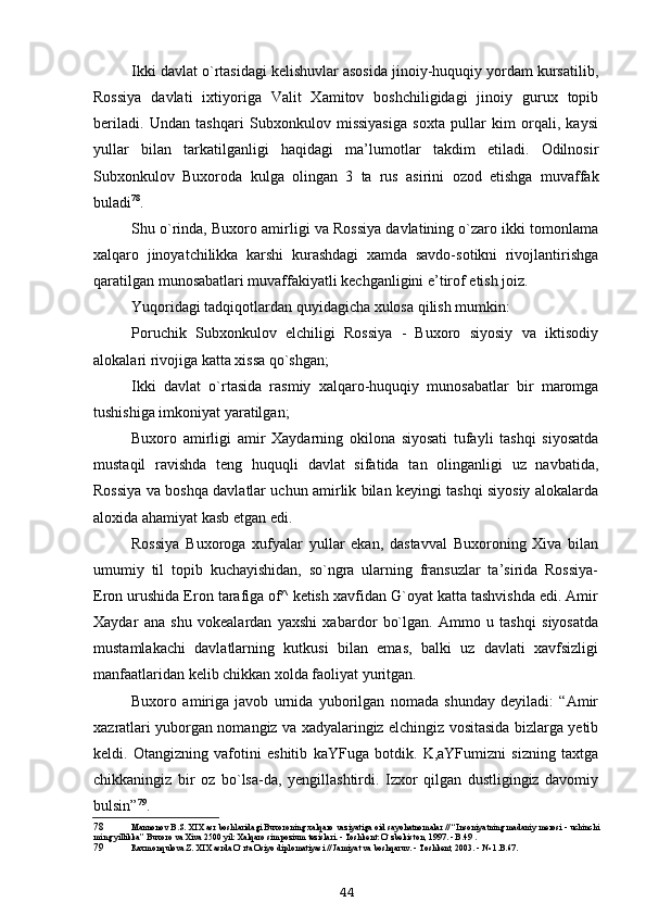 Ikki davlat o`rtasidagi kelishuvlar asosida jinoiy-huquqiy yordam kursatilib,
Rossiya   davlati   ixtiyoriga   Valit   Xamitov   boshchiligidagi   jinoiy   gurux   topib
beriladi.   Undan   tashqari   Subxonkulov   missiyasiga   soxta   pullar   kim   orqali,   kaysi
yullar   bilan   tarkatilganligi   haqidagi   ma’lumotlar   takdim   etiladi.   Odilnosir
Subxonkulov   Buxoroda   kulga   olingan   3   ta   rus   asirini   ozod   etishga   muvaffak
buladi 78
.
Shu o`rinda, Buxoro amirligi va Rossiya davlatining o`zaro ikki tomonlama
xalqaro   jinoyatchilikka   karshi   kurashdagi   xamda   savdo-sotikni   rivojlantirishga
qaratilgan munosabatlari muvaffakiyatli kechganligini e’tirof etish joiz.
Yuqoridagi tadqiqotlardan quyidagicha xulosa qilish mumkin:
Poruchik   Subxonkulov   elchiligi   Rossiya   -   Buxoro   siyosiy   va   iktisodiy
alokalari rivojiga katta xissa qo`shgan;
Ikki   davlat   o`rtasida   rasmiy   xalqaro-huquqiy   munosabatlar   bir   maromga
tushishiga imkoniyat yaratilgan;
Buxoro   amirligi   amir   Xaydarning   okilona   siyosati   tufayli   tashqi   siyosatda
mustaqil   ravishda   teng   huquqli   davlat   sifatida   tan   olinganligi   uz   navbatida,
Rossiya va boshqa davlatlar uchun amirlik bilan keyingi tashqi siyosiy alokalarda
aloxida ahamiyat kasb etgan edi.
Rossiya   Buxoroga   xufyalar   yullar   ekan,   dastavval   Buxoroning   Xiva   bilan
umumiy   til   topib   kuchayishidan,   so`ngra   ularning   fransuzlar   ta’sirida   Rossiya-
Eron urushida Eron tarafiga of^ ketish xavfidan G`oyat katta tashvishda edi. Amir
Xaydar   ana   shu   vokealardan   yaxshi   xabardor   bo`lgan.   Ammo   u   tashqi   siyosatda
mustamlakachi   davlatlarning   kutkusi   bilan   emas,   balki   uz   davlati   xavfsizligi
manfaatlaridan kelib chikkan xolda faoliyat yuritgan.
Buxoro   amiriga   javob   urnida   yuborilgan   nomada   shunday   deyiladi:   “Amir
xazratlari yuborgan nomangiz va xadyalaringiz elchingiz vositasida bizlarga yetib
keldi.   Otangizning   vafotini   eshitib   kaYFuga   botdik.   K,aYFumizni   sizning   taxtga
chikkaningiz   bir   oz   bo`lsa-da,   yengillashtirdi.   Izxor   qilgan   dustligingiz   davomiy
bulsin” 79
.
78 Mannonov B.S. XIX asr boshlaridagi Buxoroning xalqaro vaziyatiga oid sayohatnomalar // “Insoniyatning madaniy merosi - uchinchi
ming yillikka” Buxoro va Xiva 2500 yil: Xalqaro simpozium tezislari. - Toshkent: O`zbekiston, 1997. - B.49 .
79 Raxmonqulova Z. XIX asrda O`rta Osiyo diplomatiyasi // Jamiyat va boshqaruv. - Toshkent, 2003. - № 1.B.67.
44 