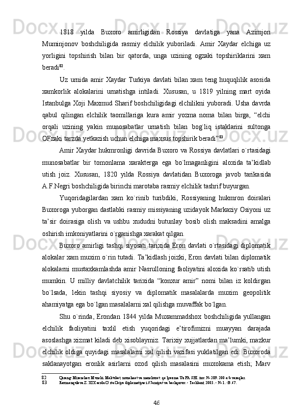 1818   yilda   Buxoro   amirligidan   Rossiya   davlatiga   yana   Azimjon
Muminjonov   boshchiligida   rasmiy   elchilik   yuboriladi.   Amir   Xaydar   elchiga   uz
yorligini   topshirish   bilan   bir   qatorda,   unga   uzining   ogzaki   topshiriklarini   xam
beradi 82
.
Uz   urnida   amir   Xaydar   Turkiya   davlati   bilan   xam   teng   huquqlilik   asosida
xamkorlik   alokalarini   urnatishga   intiladi.   Xususan,   u   1819   yilning   mart   oyida
Istanbulga Xoji Maxmud Sharif boshchiligidagi  elchilikni yuboradi. Usha davrda
qabul   qilingan   elchilik   taomillariga   kura   amir   yozma   noma   bilan   birga,   “elchi
orqali   uzining   yakin   munosabatlar   urnatish   bilan   bog`liq   istaklarini   sultonga
OFzaki tarzda yetkazish uchun elchiga maxsus topshirik beradi” 83
.
Amir Xaydar hukmronligi davrida Buxoro va Rossiya davlatlari o`rtasidagi
munosabatlar   bir   tomonlama   xarakterga   ega   bo`lmaganligini   aloxida   ta’kidlab
utish   joiz.   Xususan,   1820   yilda   Rossiya   davlatidan   Buxoroga   javob   tarikasida
A.F.Negri boshchiligida birinchi marotaba rasmiy elchilik tashrif buyurgan.
Yuqoridagilardan   xam   ko`rinib   turibdiki,   Rossiyaning   hukmron   doiralari
Buxoroga yuborgan dastlabki  rasmiy missiyaning  uzidayok Markaziy Osiyoni  uz
ta’sir   doirasiga   olish   va   ushbu   xududni   butunlay   bosib   olish   maksadini   amalga
oshirish imkoniyatlarini o`rganishga xarakat qilgan.
Buxoro amirligi  tashqi  siyosati  tarixida Eron davlati  o`rtasidagi  diplomatik
alokalar xam muxim o`rin tutadi. Ta’kidlash joizki, Eron davlati bilan diplomatik
alokalarni  mustaxkamlashda   amir  Nasrulloning  faoliyatini   aloxida ko`rsatib  utish
mumkin.   U   milliy   davlatchilik   tarixida   “konxur   amir”   nomi   bilan   iz   koldirgan
bo`lsada,   lekin   tashqi   siyosiy   va   diplomatik   masalalarda   muxim   geopolitik
ahamiyatga ega bo`lgan masalalarni xal qilishga muvaffak bo`lgan.
Shu   o`rinda,   Erondan   1844   yilda   Muxammadshox   boshchiligida   yullangan
elchilik   faoliyatini   taxlil   etish   yuqoridagi   e’tirofimizni   muayyan   darajada
asoslashga xizmat kiladi deb xisoblaymiz. Tarixiy xujjatlardan ma’lumki, mazkur
elchilik oldiga quyidagi  masalalarni  xal  qilish  vazifasi  yuklatilgan edi:  Buxoroda
saklanayotgan   eronlik   asirlarni   ozod   qilish   masalasini   muxokama   etish;   Marv
82 Qarang: Mironshox Munshi. Maktubot, munshaot va manshurot: qo`lyozma Uz FA SHI. inv. № 289. 200 a-b varaqlar.
83 Raxmonqulova Z. XIX asrda O`rta Osiyo diplomatiyasi // Jamiyat va boshqaruv. - Toshkent, 2003. - № 1. -B.67.
46