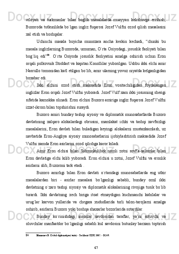 viloyati   va   turkmanlar   bilan   boglik   masalalarda   muayyan   kelishuvga   erishish;
Buxoroda tutkunlikda bo`lgan ingliz fuqarosi Jozef  Vulfni ozod qilish masalasini
xal etish va boshqalar.
Uchinchi   masala   buyicha   munozara   ancha   keskin   kechadi,   “chunki   bu
masala inglizlarning Buxoroda, umuman, O`rta Osiyodagi, josuslik faoliyati bilan
bog`liq   edi” 84
.   O`rta   Osiyoda   josuslik   faoliyatini   amalga   oshirish   uchun   Eron
orqali polkovnik Stoddart va kapitan Konollilar yuborilgan. Ushbu ikki elchi amir
Nasrullo tomonidan katl etilgan bo`lib, amir ularning yovuz niyatda kelganligidan
boxabar edi.
Ikki   elchini   ozod   etish   maksadida   Eron   vositachiligidan   foydalangan
inglizlar Eron orqali Jozef Vulfni yuboradi. Jozef Vulf xam ikki josusning sherigi
sifatida kamokka olinadi. Eron elchisi Buxoro amiriga ingliz fuqarosi Jozef Vulfni
izzat-ikrom bilan topshirishni suraydi.
Buxoro amiri  bunday tashqi  siyosiy  va diplomatik munosabatlarda Buxoro
davlatining   xalqaro   alokalardagi   obrusini,   mamlakat   ichki   va   tashqi   xavfsizligi
masalalarini,   Eron   davlati   bilan   buladigan   keyingi   alokalarni   mustaxkamlash,   uz
navbatida   Eron-Angliya   siyosiy   munosabatlarini   ijobiylashtirish   maksadida   Jozef
Vulfni xamda Eron asirlarini ozod qilishga karor kiladi.
Amir   Eron   elchisi   bilan   Subxonkulibek   nomli   zotni   sovFa-salomlar   bilan
Eron davlatiga  elchi   kilib yuboradi. Eron  elchisi   u zotni,  Jozef   Vulfni   va eronlik
asirlarni olib, Buxoroni tark etadi .
Buxoro   amirligi   bilan   Eron   davlati   o`rtasidagi   munosabatlarda   eng   utkir
masalalardan   biri   -   asirlar   masalasi   bo`lganligi   sababli,   bunday   omil   ikki
davlatning  o`zaro  tashqi   siyosiy   va  diplomatik   alokalarining   rivojiga   tusik   bo`lib
turardi.   Ikki   davlatning   xech   biriga   itoat   etmaydigan   kuchmanchi   kabilalar   va
urug`lar   karvon   yullarida   va   chegara   xududlarida   turli   talon-tarojlarni   amalga
oshirib, asirlarni Buxoro yoki boshqa shaxarlar bozorlarida sotardilar.
Bunday   ko`rinishdagi   insonlar   savdosidan   taraflar,   ya’ni   sotuvchi   va
oluvchilar manfaatdor bo`lganligi sababli kul savdosini butunlay barxam toptirish
84 Mannonov B. O`zbek diplomatiyasi tarixi. - Toshkent: JIDU, 2005. - B.149.
47 