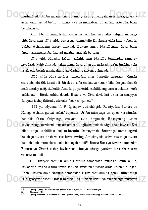 mushkul edi. Ushbu muammoning ijtimoiy-siyosiy moxiyatidan tashqari, goyaviy
asosi xam mavjud bo`lib, u sunniy va shia mazxablari o`rtasidagi tafovutlar bilan
belgilanar edi.
Amir   Nasrulloning   tashqi   siyosatda   qattiqkul   va   shafqatsizligini   inobatga
olib, Xiva xoni 1845 yilda Buxoroga Raxmatullo Krrakuzni  elchi kilib yuboradi.
Ushbu   elchilikning   asosiy   maksadi   Buxoro   amiri   Nasrulloning   Xiva   bilan
diplomatik munosabatdagi asl niyatini aniklash bo`lgan.
1845   yilda   Xivadan   kelgan   elchilik   amir   Nasrullo   tomonidan   samimiy
niyatlarda kutib olinsada,  lekin uning Xiva bilan asl  maksadi, ya’ni tinchlik yoki
urush olib borish niyatidaligini aniklashning imkoni bulmaydi.
1856   yilda   Xiva   xonligi   tomonidan   amir   Nasrullo   xuzuriga   ikkinchi
marotaba elchilik junatiladi. Birok bu safar madad va kumak bilan kelgan elchilik
xech kanday natijasiz kolib, Amudaryo yakinida elchilikning barcha vakillari kirib
tashlanadi 85
.   Birok,   ushbu   davrda   Buxoro   va   Xiva   davlatlari   o`rtasida   muayyan
darajada tashqi iktisodiy alokalar faol kechgan edi 86
.
1858   yil   adyutant   N.   P.   Ignatyev   boshchiligida   Rossiyadan   Buxoro   va
Xivaga   elchilik   guruxi   tashrif   buyuradi.   Ushbu   missiyaga   bir   qator   kursatmalar
beriladi:   O`rta   Osiyodagi   vaziyatni   tulik   o`rganish;   Rossiyaning   ushbu
davlatlardagi   mavkeini   mustaxkamlash;   inglizlar   aralashuviga   chek   kuyish.   Shu
bilan   birga,   elchilikka   boj   to`lovlarini   kamaytirish,   Buxoroga   savdo   agenti
kelishiga   ruxsat   olish   va   rus   kemalarining   Amudaryoda   erkin   suzishiga   ruxsat
berilishi kabi masalalarni xal etish topshiriladi 87
. Bunda Rossiya davlati tomonidan
Buxoro   va   Xivani   tashqi   kuchlardan   ximoya   etishga   yordam   kursatilishi   xam
nazarda tutiladi .
N.P.Ignatyev   elchiligi   amir   Nasrullo   tomonidan   munosib   kutib   olinib,
davlatlar o`rtasida o`zaro savdo-sotik va xavfsizlik masalalarida kelishib olingan.
Ushbu   davrda   amir   Nasrullo   tomonidan   ingliz   elchilarining   qabul   kilinmasligi
N.P.Ignatyev boshchiligidagi missiyaning muvaffakiyatli yakunlanishiga muayyan
85 Qarang: Ogaxiy. Gulshani davlat: qo`lyozma Uz FA SHI, inv. № 7572. 41b-42a varaqlar.
86 O ` sha   asar . -  B .155.
87 Qarang: Халфин Н. А. Политика России в Средней Азии (1857—1868). — М.: Изд. Вост. лит., 1960. - С.102.
48 