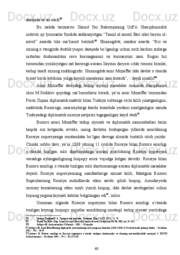 darajada ta’sir etadi 88
.
Bu   xakda   tarixnavis   Xamid   Ibn   Bakoxujaning   UzFA   Sharqshunoslik
instituti qo`lyozmalar fondida saklanayotgan “Tanzil al-amsol fikri zikri bayon ul-
axvol”   asarida   tula   ma’lumot   beriladi 89
.   Shuningdek,   mazkur   asarda:   “Biz   va
sizning o`rtangizda dustlik yuqori darajada bo`lganligi uchun xech kachon sizlarga
nisbatan   dushmanlikni   ravo   kurmaganmiz   va   kurmaymiz   xam.   Bugun   biz
tomonidan yozilayotgan xat karoriga asosan Sayxun daryosi ichki tomoni bizniki,
tashqi tarafi sizning mulkingizdir. Shuningdek amir Muzaffar ikki davlat o`rtasida
tijorat bordi-keldisini yulga kuyish masalasini xam kutardi”, - deydi muallif 90
.
Amir   Muzaffar   davridagi   tashqi   siyosiy   masalalar   xususida   sharqshunos
olim   M.Sodikov   quyidagi   ma’lumotlarni   beradi,   ya’ni   amir   Muzaffar   tomonidan
Porso Xujani diplomatik maktub bilan Turkiya sultoniga elchi kilib junatganligini,
maktubda Buxoroga, nasroniylarga karshi  kurashda yordam  suralganligini  xamda
Turkiyadagi diplomatik missiya natijasiz tugaganligini kayd etadi 91
.
Buxoro   amiri   Muzaffar   tashqi   siyosati   va   diplomatik   munosabatlari   tarixi
haqida   suz   ketganda,   avvalo,   uning   davlatni   boshqargan   yillarida   amirlikning
Rossiya   imperiyasiga   mustamlaka   bo`lgan   davriga   aloxida   tuxtalib   utish   joizdir.
Chunki   ushbu  davr,  ya’ni  1868  yilning  11 iyulida  Rossiya   bilan Buxoro  amirligi
o`rtasida   tuzilgan   sulx   shartnomasiga   asosan   amirlikning   Rossiya   imperiyasi
vassaliga   aylanganligining   huquqiy   asosi   vujudga   kelgan   davrdir.   Rossiya   bilan
Buxoro amirligi o`rtasida tuzilgan sulx shartnomasiga asosan diplomatik masalalar
deyarli   Rossiya   imperiyasining   manfaatlariga   xizmat   kilib,   fakatgina   Buxoro
fuqarolarining   Rossiya   xududlarida   erkin   savdo   qilish   huquqi,   Amudaryoda
xususiy   kemalarning   erkin   suzib   yurish   huquqi,   ikki   davlat   savdogarlari   uchun
bojning yagona kiymati kabilar belgilangan edi 92
, xolos.
Umuman   olganda   Rossiya   imperiyasi   bilan   Buxoro   amirligi   o`rtasida
tuzilgan  keyingi   huquqiy  xujjatlar  amirlikning  mustaqil  tashqi   siyosat   yuritishiga
88 Qarang: Халфин Н. А. Три русские миссии. - Ташкент: Изд. САГУ, 1956. - С.58.
89 Xamid Ibn Bako Xuja. Tanzil al-amsol fikri zikri bayon ul-axvol: Kulyozma Uz FA SHI, inv. № 602.
90 Sodi q ov M. Amir nomalari // Ishonch. - 2001. - 28 noyabr.
91 Sodi q ov M. Amir Muzaffarning diplomatik yozishmalariga doir yangi ma’lumotlar (1860-1868) //  O `zbekistonda ijtimoiy fanlar. - Toshkent,
2002. - №1. - B.69.
92 Avazov   N.   Buxoro   amirligi   va   Rossiya   imperiyasi   o `rtasida   tuzilgan   shartnomalar   va   ularning   mustamlakachilik   moxiyati   //   TDYUI
Axborotnomasi. - Toshkent, 2006. - № 6. - B.137-138.
49 