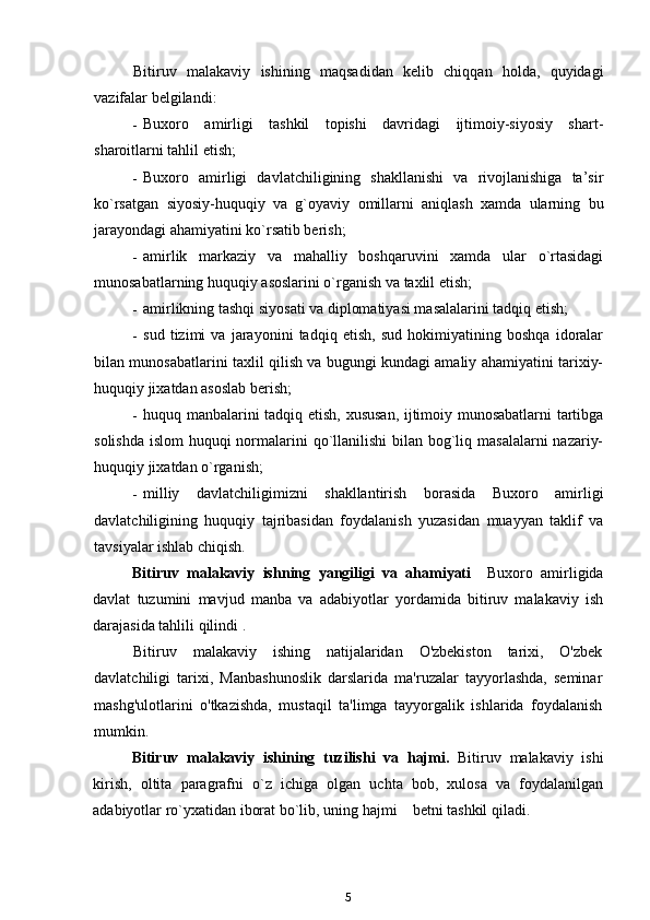 Bitiruv   malakaviy   ishining   maqsadidan   kelib   chiqqan   holda,   quyidagi
vazifalar belgilandi:
- Buxoro   amirligi   tashkil   topishi   davridagi   ijtimoiy-siyosiy   shart-
sharoitlarni tahlil etish;
- Buxoro   amirligi   davlatchiligining   shakllanishi   va   rivojlanishiga   ta’sir
ko`rsatgan   siyosiy-huquqiy   va   g`oyaviy   omillarni   aniqlash   xamda   ularning   bu
jarayondagi ahamiyatini ko`rsatib berish;
- amirlik   markaziy   va   mahalliy   boshqaruvini   xamda   ular   o`rtasidagi
munosabatlarning huquqiy asoslarini o`rganish va taxlil etish;
- amirlikning tashqi siyosati va diplomatiyasi masalalarini tadqiq etish;
- sud   tizimi   va   jarayonini   tadqiq   etish,   sud   hokimiyatining   boshqa   idoralar
bilan munosabatlarini taxlil qilish va bugungi kundagi amaliy ahamiyatini tarixiy-
huquqiy jixatdan asoslab berish;
- huquq manbalarini tadqiq etish, xususan, ijtimoiy munosabatlarni tartibga
solishda islom  huquqi normalarini qo`llanilishi  bilan bog`liq masalalarni  nazariy-
huquqiy jixatdan o`rganish;
- milliy   davlatchiligimizni   shakllantirish   borasida   Buxoro   amirligi
davlatchiligining   huquqiy   tajribasidan   foydalanish   yuzasidan   muayyan   taklif   va
tavsiyalar ishlab chiqish.  
Bitiruv   malakaviy   ish ning   yangiligi   va   ahamiyati     Buxoro   amirligida
davlat   tuzumini   mavjud   manba   va   adabiyotlar   yordamida   bitiruv   malakaviy   ish
darajasida tahlili  qilindi  .
Bitiruv   malakaviy   ishing   natijalaridan   O'zbekiston   tarixi,   O'zbek
davlatchiligi   tarixi,   Manbashunoslik   darslarida   ma'ruzalar   tayyorlashda,   seminar
mashg'ulotlarini   o'tkazishda,   mustaqil   ta'limga   tayyorgalik   ishlarida   foydalanish
mumkin.
Bitiruv   malakaviy   ishi ning   tuzilishi   va   hajmi.   Bitiruv   malakaviy   ishi
kirish,   oltita   paragrafni   o`z   ichiga   olgan   uchta   bob,   xulosa   va   foydalanilgan
adabiyotlar ro`yxatidan iborat bo`lib, uning hajmi        betni tashkil qiladi.
5 