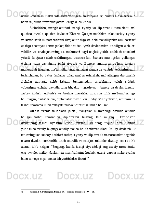 uchun kurashish maksadida Xiva xonligi bilan xufyona diplomatik alokalarni olib
borsada, birok muvaffakiyatsizliklarga duch keladi.
Birinchidan,   mangit   amirlari   tashqi   siyosiy   va   diplomatik   masalalarni   xal
qilishda, avvalo, qo`shni davlatlar Xiva va Qo`qon xonliklari bilan xarbiy-siyosiy
va savdo-sotik munosabatlarini rivojlantirishga va ichki mahalliy nizolarni bartaraf
etishga   ahamiyat   bermaganlar;   ikkinchidan,   yirik   davlatlardan   keladigan   elchilar,
vakillar   va   savdogarlarning   asl   maksadini   tugri   anglab   yetish,   aniklash   choralari
yetarli   darajada   ishlab   chikilmagan;   uchinchidan,   Buxoro   amirligidan   yullangan
elchilar   uzga   davlatning   ichki   siyosati   va   Buxoro   amirligiga   bo`lgan   haqiqiy
munosabati haqidagi ma’lumotlar aniklanmagan xamda uz vaqtida yetkazilmagan;
turtinchidan,   bir   qator   davlatlar   bilan   amalga   oshirilishi   muljallangan   diplomatik
alokalar   natijasiz   kolib   ketgan,   beshinchidan,   amirlikning   vakili   sifatida
yuborilgan   elchilar   davlatlarning   tili,   dini,   jugrofiyasi,   ijtimoiy   va   davlat   tuzumi,
xarbiy   kudrati,   urf-odati   va   boshqa   masalalar   xususida   tulik   ma’lumotga   ega
bo`lmagan, okibatda esa, diplomatik moxirlikka jiddiy ta’sir yetkazib, amirlarning
tashqi siyosatda muvaffakiyatsizlikka uchrashiga sabab bo`lgan.
Xulosa   urnida   ta’kidlash   joizki,   mangitlar   hukmronligi   davrida   amalda
bo`lgan   tashqi   siyosat   va   diplomatiya   bugungi   kun   mustaqil   O`zbekiston
davlatining   tashqi   siyosatini   erkin,   mustaqil   va   teng   huquqli   a’zo   sifatida
yuritishida tarixiy-huquqiy amaliy manba bo`lib xizmat kiladi.   М illiy davlatchilik
tarixining xar kanday boskichi tashqi siyosiy va diplomatik munosabatlar negizida
o`zaro   dustlik,   xamkorlik,   tinch-totuvlik   va   xalqlar,   millatlar   dustligi   asos   bo`lib
xizmat   kilib   kelgan.   “ В ugungi   kunda   tashqi   siyosatdagi   eng   asosiy   mezonimiz,
eng   avvalo,   milliy   davlatimiz   manfaatlarini   kuzlab,   ularni   barcha   imkoniyatlar
bilan ximoya etgan xolda ish yuritishdan iborat” 96
.
96 Каримов И. А. Бунёдкорлик йулидан. Т.4. - Тошкент: Узбекистон, 1996. - Б.9.
51 