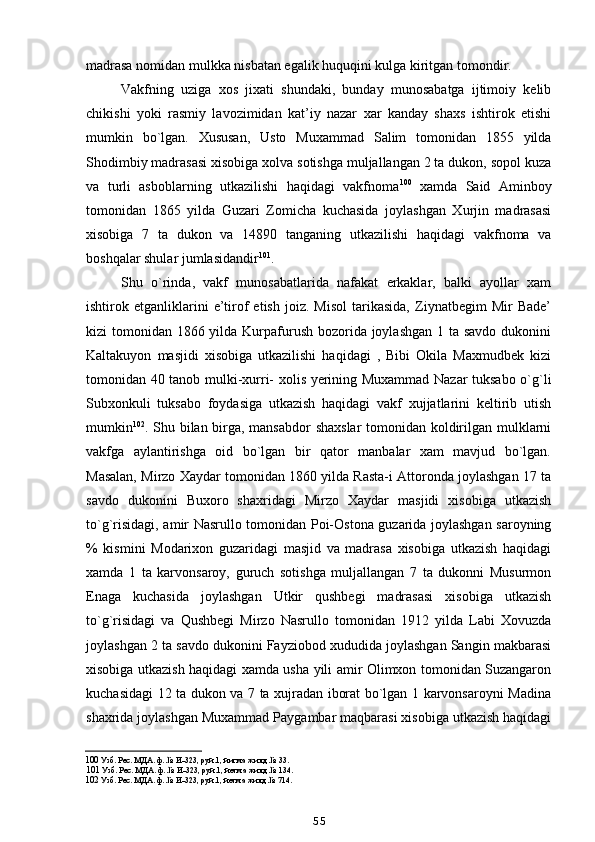 madrasa nomidan mulkka nisbatan egalik huquqini kulga kiritgan tomondir.
Vakfning   uziga   xos   jixati   shundaki,   bunday   munosabatga   ijtimoiy   kelib
chikishi   yoki   rasmiy   lavozimidan   kat’iy   nazar   xar   kanday   shaxs   ishtirok   etishi
mumkin   bo`lgan.   Xususan,   Usto   Muxammad   Salim   tomonidan   1855   yilda
Shodimbiy madrasasi xisobiga xolva sotishga muljallangan 2 ta dukon, sopol kuza
va   turli   asboblarning   utkazilishi   haqidagi   vakfnoma 100
  xamda   Said   Aminboy
tomonidan   1865   yilda   Guzari   Zomicha   kuchasida   joylashgan   Xurjin   madrasasi
xisobiga   7   ta   dukon   va   14890   tanganing   utkazilishi   haqidagi   vakfnoma   va
boshqalar shular jumlasidandir 101
.
Shu   o`rinda,   vakf   munosabatlarida   nafakat   erkaklar,   balki   ayollar   xam
ishtirok  etganliklarini   e’tirof   etish   joiz.   Misol   tarikasida,   Ziynatbegim   Mir   Bade’
kizi tomonidan 1866 yilda Kurpafurush bozorida joylashgan 1 ta savdo dukonini
Kaltakuyon   masjidi   xisobiga   utkazilishi   haqidagi   ,   Bibi   Okila   Maxmudbek   kizi
tomonidan 40 tanob mulki-xurri- xolis yerining Muxammad Nazar tuksabo o`g`li
Subxonkuli   tuksabo   foydasiga   utkazish   haqidagi   vakf   xujjatlarini   keltirib   utish
mumkin 102
. Shu bilan birga, mansabdor  shaxslar  tomonidan koldirilgan mulklarni
vakfga   aylantirishga   oid   bo`lgan   bir   qator   manbalar   xam   mavjud   bo`lgan.
Masalan, Mirzo Xaydar tomonidan 1860 yilda Rasta-i Attoronda joylashgan 17 ta
savdo   dukonini   Buxoro   shaxridagi   Mirzo   Xaydar   masjidi   xisobiga   utkazish
to`g`risidagi, amir Nasrullo tomonidan Poi-Ostona guzarida joylashgan saroyning
%   kismini   Modarixon   guzaridagi   masjid   va   madrasa   xisobiga   utkazish   haqidagi
xamda   1   ta   karvonsaroy,   guruch   sotishga   muljallangan   7   ta   dukonni   Musurmon
Enaga   kuchasida   joylashgan   Utkir   qushbegi   madrasasi   xisobiga   utkazish
to`g`risidagi   va   Qushbegi   Mirzo   Nasrullo   tomonidan   1912   yilda   Labi   Xovuzda
joylashgan 2 ta savdo dukonini Fayziobod xududida joylashgan Sangin makbarasi
xisobiga utkazish haqidagi xamda usha yili amir Olimxon tomonidan Suzangaron
kuchasidagi 12 ta dukon va 7 ta xujradan iborat bo`lgan 1 karvonsaroyni Madina
shaxrida joylashgan Muxammad Paygambar maqbarasi xisobiga utkazish haqidagi
100  Узб. Рес. МДА. ф. № И-323, руй.1, йигма жилд № 33.
101  Узб. Рес. МДА. ф. № И-323, руй.1, йетма жилд № 134.
102  Узб. Рес. МДА. ф. № И-323, руй.1, йетма жилд № 714.
55 