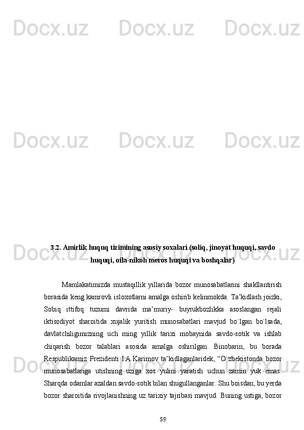 3.2. Amirlik huquq tizimining asosiy soxalari (soliq, jinoyat huquqi, savdo
huquqi, oila-nikoh meros huquqi va boshqalar)
Mamlakatimizda   mustaqillik   yillarida   bozor   munosabatlarini   shakllantirish
borasida keng kamrovli isloxotlarni amalga oshirib kelinmokda. Ta’kidlash joizki,
Sobiq   ittifoq   tuzumi   davrida   ma’muriy-   buyrukbozlikka   asoslangan   rejali
iktisodiyot   sharoitida   xujalik   yuritish   munosabatlari   mavjud   bo`lgan   bo`lsada,
davlatchiligimizning   uch   ming   yillik   tarixi   mobaynida   savdo-sotik   va   ishlab
chiqarish   bozor   talablari   asosida   amalga   oshirilgan.   Binobarin,   bu   borada
Respublikamiz   Prezidenti   I.A.Karimov   ta’kidlaganlaridek,   “O`zbekistonda   bozor
munosabatlariga   utishning   uziga   xos   yulini   yaratish   uchun   zamin   yuk   emas.
Sharqda odamlar azaldan savdo-sotik bilan shugullanganlar. Shu boisdan, bu yerda
bozor sharoitida rivojlanishning uz tarixiy tajribasi  mavjud. Buning ustiga, bozor
59