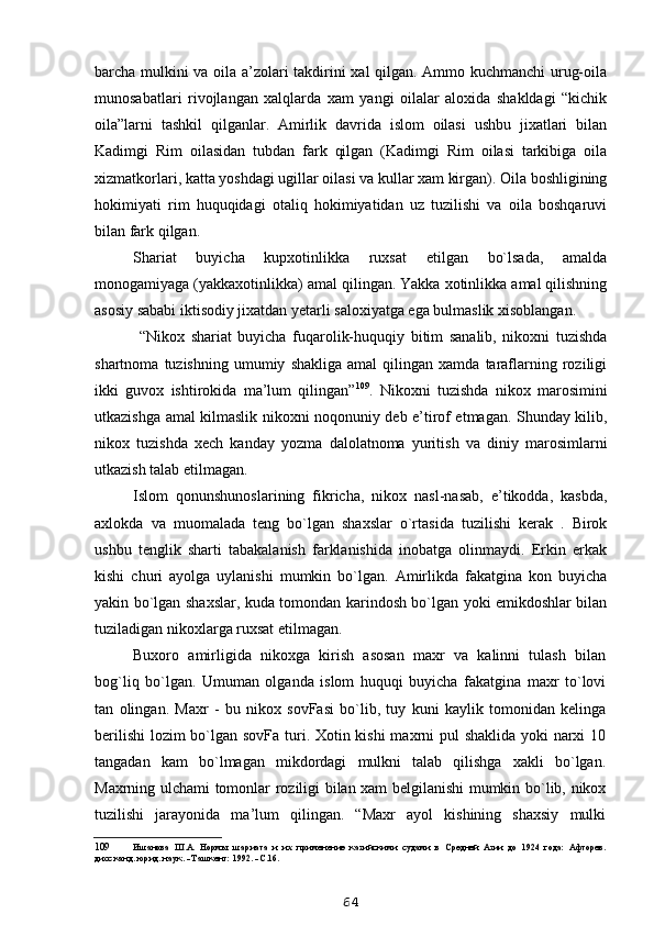 barcha mulkini va oila a’zolari takdirini xal qilgan. Ammo kuchmanchi urug-oila
munosabatlari   rivojlangan   xalqlarda   xam   yangi   oilalar   aloxida   shakldagi   “kichik
oila”larni   tashkil   qilganlar.   Amirlik   davrida   islom   oilasi   ushbu   jixatlari   bilan
Kadimgi   Rim   oilasidan   tubdan   fark   qilgan   (Kadimgi   Rim   oilasi   tarkibiga   oila
xizmatkorlari, katta yoshdagi ugillar oilasi va kullar xam kirgan). Oila boshligining
hokimiyati   rim   huquqidagi   otaliq   hokimiyatidan   uz   tuzilishi   va   oila   boshqaruvi
bilan fark qilgan.
Shariat   buyicha   kupxotinlikka   ruxsat   etilgan   bo`lsada,   amalda
monogamiyaga (yakkaxotinlikka) amal qilingan. Yakka xotinlikka amal qilishning
asosiy sababi iktisodiy jixatdan yetarli saloxiyatga ega bulmaslik xisoblangan.
  “Nikox   shariat   buyicha   fuqarolik-huquqiy   bitim   sanalib,   nikoxni   tuzishda
shartnoma   tuzishning   umumiy   shakliga   amal   qilingan   xamda   taraflarning  roziligi
ikki   guvox   ishtirokida   ma’lum   qilingan” 109
.   Nikoxni   tuzishda   nikox   marosimini
utkazishga amal kilmaslik nikoxni noqonuniy deb e’tirof etmagan. Shunday kilib,
nikox   tuzishda   xech   kanday   yozma   dalolatnoma   yuritish   va   diniy   marosimlarni
utkazish talab etilmagan.
Islom   qonunshunoslarining   fikricha,   nikox   nasl-nasab,   e’tikodda,   kasbda,
axlokda   va   muomalada   teng   bo`lgan   shaxslar   o`rtasida   tuzilishi   kerak   .   Birok
ushbu   tenglik   sharti   tabakalanish   farklanishida   inobatga   olinmaydi.   Erkin   erkak
kishi   churi   ayolga   uylanishi   mumkin   bo`lgan.   Amirlikda   fakatgina   kon   buyicha
yakin bo`lgan shaxslar, kuda tomondan karindosh bo`lgan yoki emikdoshlar bilan
tuziladigan nikoxlarga ruxsat etilmagan.
Buxoro   amirligida   nikoxga   kirish   asosan   maxr   va   kalinni   tulash   bilan
bog`liq   bo`lgan.   Umuman   olganda   islom   huquqi   buyicha   fakatgina   maxr   to`lovi
tan   olingan.   Maxr   -   bu   nikox   sovFasi   bo`lib,   tuy   kuni   kaylik   tomonidan   kelinga
berilishi  lozim bo`lgan sovFa turi. Xotin kishi  maxrni  pul shaklida yoki narxi  10
tangadan   kam   bo`lmagan   mikdordagi   mulkni   talab   qilishga   xakli   bo`lgan.
Maxrning ulchami tomonlar roziligi bilan xam belgilanishi mumkin bo`lib, nikox
tuzilishi   jarayonida   ma’lum   qilingan.   “Maxr   ayol   kishining   shaxsiy   mulki
109 Ишанова   Ш.А.   Нормы   шариата   и   их   применение   казийскими   судами   в   Средней   Азии   до   1924   года:   Афторев.
дисс.канд. юрид. наук. - Ташкент: 1992. - С.16.
64 