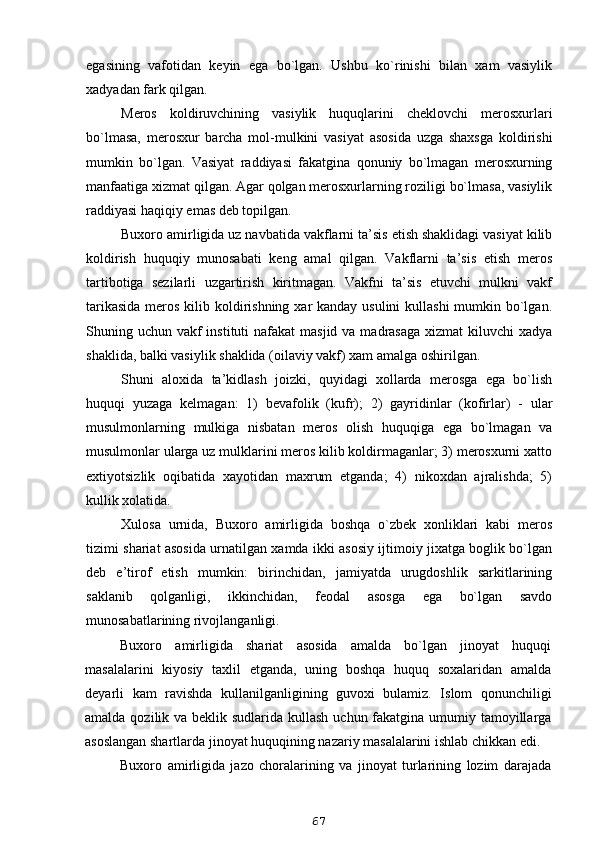 egasining   vafotidan   keyin   ega   bo`lgan.   Ushbu   ko`rinishi   bilan   xam   vasiylik
xadyadan fark qilgan.
Meros   koldiruvchining   vasiylik   huquqlarini   cheklovchi   merosxurlari
bo`lmasa,   merosxur   barcha   mol-mulkini   vasiyat   asosida   uzga   shaxsga   koldirishi
mumkin   bo`lgan.   Vasiyat   raddiyasi   fakatgina   qonuniy   bo`lmagan   merosxurning
manfaatiga xizmat qilgan. Agar qolgan merosxurlarning roziligi bo`lmasa, vasiylik
raddiyasi haqiqiy emas deb topilgan.
Buxoro amirligida uz navbatida vakflarni ta’sis etish shaklidagi vasiyat kilib
koldirish   huquqiy   munosabati   keng   amal   qilgan.   Vakflarni   ta’sis   etish   meros
tartibotiga   sezilarli   uzgartirish   kiritmagan.   Vakfni   ta’sis   etuvchi   mulkni   vakf
tarikasida  meros kilib koldirishning xar kanday usulini  kullashi  mumkin bo`lgan.
Shuning uchun vakf  instituti  nafakat  masjid  va madrasaga  xizmat  kiluvchi  xadya
shaklida, balki vasiylik shaklida (oilaviy vakf) xam amalga oshirilgan.
Shuni   aloxida   ta’kidlash   joizki,   quyidagi   xollarda   merosga   ega   bo`lish
huquqi   yuzaga   kelmagan:   1)   bevafolik   (kufr);   2)   gayridinlar   (kofirlar)   -   ular
musulmonlarning   mulkiga   nisbatan   meros   olish   huquqiga   ega   bo`lmagan   va
musulmonlar ularga uz mulklarini meros kilib koldirmaganlar; 3) merosxurni xatto
extiyotsizlik   oqibatida   xayotidan   maxrum   etganda;   4)   nikoxdan   ajralishda;   5)
kullik xolatida.
Xulosa   urnida,   Buxoro   amirligida   boshqa   o`zbek   xonliklari   kabi   meros
tizimi shariat asosida urnatilgan xamda ikki asosiy ijtimoiy jixatga boglik bo`lgan
deb   e’tirof   etish   mumkin:   birinchidan,   jamiyatda   urugdoshlik   sarkitlarining
saklanib   qolganligi,   ikkinchidan,   feodal   asosga   ega   bo`lgan   savdo
munosabatlarining rivojlanganligi.
Buxoro   amirligida   shariat   asosida   amalda   bo`lgan   jinoyat   huquqi
masalalarini   kiyosiy   taxlil   etganda,   uning   boshqa   huquq   soxalaridan   amalda
deyarli   kam   ravishda   kullanilganligining   guvoxi   bulamiz.   Islom   qonunchiligi
amalda qozilik va beklik sudlarida kullash uchun fakatgina umumiy tamoyillarga
asoslangan shartlarda jinoyat huquqining nazariy masalalarini ishlab chikkan edi.
Buxoro   amirligida   jazo   choralarining   va   jinoyat   turlarining   lozim   darajada
67
