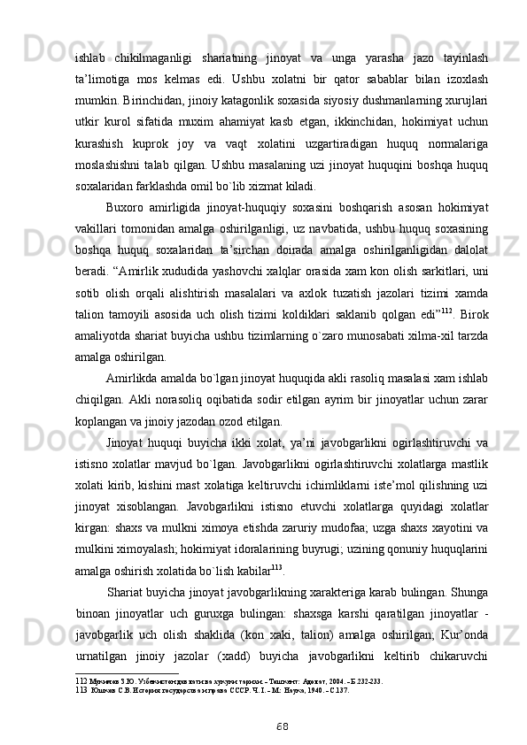 ishlab   chikilmaganligi   shariatning   jinoyat   va   unga   yarasha   jazo   tayinlash
ta’limotiga   mos   kelmas   edi.   Ushbu   xolatni   bir   qator   sabablar   bilan   izoxlash
mumkin. Birinchidan, jinoiy katagonlik soxasida siyosiy dushmanlarning xurujlari
utkir   kurol   sifatida   muxim   ahamiyat   kasb   etgan,   ikkinchidan,   hokimiyat   uchun
kurashish   kuprok   joy   va   vaqt   xolatini   uzgartiradigan   huquq   normalariga
moslashishni   talab   qilgan.   Ushbu   masalaning   uzi   jinoyat   huquqini   boshqa   huquq
soxalaridan farklashda omil bo`lib xizmat kiladi.
Buxoro   amirligida   jinoyat-huquqiy   soxasini   boshqarish   asosan   hokimiyat
vakillari   tomonidan   amalga   oshirilganligi,   uz   navbatida,   ushbu   huquq   soxasining
boshqa   huquq   soxalaridan   ta’sirchan   doirada   amalga   oshirilganligidan   dalolat
beradi. “Amirlik xududida yashovchi xalqlar orasida xam kon olish sarkitlari, uni
sotib   olish   orqali   alishtirish   masalalari   va   axlok   tuzatish   jazolari   tizimi   xamda
talion   tamoyili   asosida   uch   olish   tizimi   koldiklari   saklanib   qolgan   edi” 112
.   Birok
amaliyotda shariat buyicha ushbu tizimlarning o`zaro munosabati xilma-xil tarzda
amalga oshirilgan.
Amirlikda amalda bo`lgan jinoyat huquqida akli rasoliq masalasi xam ishlab
chiqilgan.   Akli   norasoliq   oqibatida   sodir   etilgan   ayrim   bir   jinoyatlar   uchun   zarar
koplangan va jinoiy jazodan ozod etilgan.
Jinoyat   huquqi   buyicha   ikki   xolat,   ya’ni   javobgarlikni   ogirlashtiruvchi   va
istisno   xolatlar   mavjud   bo`lgan.   Javobgarlikni   ogirlashtiruvchi   xolatlarga   mastlik
xolati kirib, kishini  mast  xolatiga keltiruvchi  ichimliklarni iste’mol qilishning uzi
jinoyat   xisoblangan.   Javobgarlikni   istisno   etuvchi   xolatlarga   quyidagi   xolatlar
kirgan: shaxs va mulkni ximoya etishda zaruriy mudofaa; uzga shaxs xayotini va
mulkini ximoyalash; hokimiyat idoralarining buyrugi; uzining qonuniy huquqlarini
amalga oshirish xolatida bo`lish kabilar 113
.
Shariat buyicha jinoyat javobgarlikning xarakteriga karab bulingan. Shunga
binoan   jinoyatlar   uch   guruxga   bulingan:   shaxsga   karshi   qaratilgan   jinoyatlar   -
javobgarlik   uch   olish   shaklida   (kon   xaki,   talion)   amalga   oshirilgan;   Kur’onda
urnatilgan   jinoiy   jazolar   (xadd)   buyicha   javobgarlikni   keltirib   chikaruvchi
112  Мукимов З.Ю. Узбекистон давлати ва хукуки тарихи. - Тошкент: Адолат, 2004. - Б.232-233.
113   Юшков С.В. История государства и права СССР. Ч. I. - М.: Наука, 1940. - С.137.
68