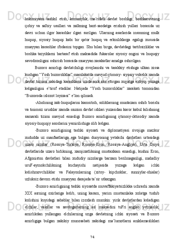 hokimiyatni   tashkil   etish ,   konuniylik ,   ma ’ rifatli   davlat   boshligi ,   boshkaruvning
ijobiy   va   salbiy   usullari   va   xalkning   baxt - saodatga   erishish   yullari   borasida   uz
davri   uchun   ilgor   karashlar   ilgari   surilgan .   Ularning   asarlarida   insonning   mulk
huquqi,   siyosiy   huquqi   kabi   bir   qator   huquq   va   erkinliklarga   egaligi   xususida
muayyan karashlar  ifodasini  topgan. Shu bilan birga, davlatdagi  tartibsizliklar  va
boshka   tazyiklarni   bartaraf   etish   maksadida   fukarolar   siyosiy   ongini   va   huquqiy
savodxonligini oshirish borasida muayyan xarakatlar amalga oshirilgan.
Buxoro   amirligi   davlatchiligi   rivojlanishi   va   tarakkiy   etishiga   ulkan   xissa
kushgan “Yosh buxoroliklar” mamlakatda mavjud ijtimoiy- siyosiy vokelik xamda
davlat tuzumi xakidagi karashlarni uzida anik aks ettirgan xujjatga extiyoj yuzaga
kelganligini   e’tirof   etadilar.   Natijada   “Yosh   buxoroliklar”   xarakati   tomonidan
“Buxoroda isloxot loyixasi” e’lon  q ilinadi.
-Aholining xak-huquqlarini kamsitish, soliklarning muntazam oshib borishi
va tinimsiz urushlar xamda muxim davlat ishlari yuzasidan karor kabul kilishning
samarali   tizimi   mavjud   emasligi   Buxoro   amirligining   ijtimoiy-iktisodiy   xamda
siyosiy-huquqiy asoslarini yemirilishiga olib kelgan.
-Buxoro   amirligining   tashki   siyosati   va   diplomatiyasi   rivojiga   mazkur
xududda   uz   manfaatlariga   ega   bulgan   dunyoning   yetakchi   davlatlari   urtasidagi
uzaro   nizolar   (Rossiya-Turkiya,   Rossiya-Eron,   Rossiya-Angliya),   Urta   Osiyo
davlatlarida   uzaro   birlikning,   xamjixatlikning   mustaxkam   emasligi,   kushni   Eron,
Afgoniston   davlatlari   bilan   xududiy   nizolarga   barxam   berilmaganligi,   mahalliy
uruF-aymokchilikning   kuchayishi   natijasida   yuzaga   kelgan   ichki
kelishmovchiliklar   va   Falayonlarning   (xitoy-   kipchoklar,   sunniylar-shialar)
uzluksiz davom etishi muayyan darajada ta’sir utkazgan.
-Buxoro amirligining tashki siyosatda muvaffakiyatsizlikka uchrashi xamda
XIX   asrning   oxirlariga   kelib,   uning   karam,   yarim   mustamlaka   xolatga   tushib
kolishini   kuyidagi   sabablar   bilan   izoxlash   mumkin:   yirik   davlatlardan   keladigan
elchilar,   vakillar   va   savdogarlarning   asl   maksadini   tuFri   anglab   yetmaslik;
amirlikdan   yullangan   elchilarning   uzga   davlatning   ichki   siyosati   va   Buxoro
amirligiga   bulgan   xakikiy   munosabati   xakidagi   ma’lumotlarni   aniklamasliklari
74 