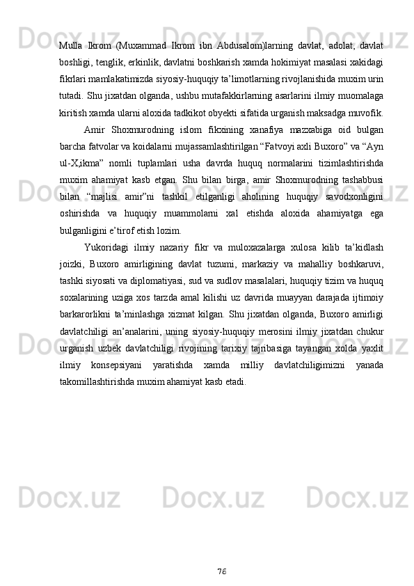 Mulla   Ikrom   (Muxammad   Ikrom   ibn   Abdusalom)larning   davlat,   adolat,   davlat
boshligi, tenglik, erkinlik, davlatni boshkarish xamda hokimiyat masalasi xakidagi
fikrlari mamlakatimizda siyosiy-huquqiy ta’limotlarning rivojlanishida muxim urin
tutadi. Shu jixatdan olganda, ushbu mutafakkirlarning asarlarini ilmiy muomalaga
kiritish xamda ularni aloxida tadkikot obyekti sifatida urganish maksadga muvofik.
Amir   Shoxmurodning   islom   fikxining   xanafiya   mazxabiga   oid   bulgan
barcha fatvolar va koidalarni mujassamlashtirilgan “Fatvoyi axli Buxoro” va “Ayn
ul-X,ikma”   nomli   tuplamlari   usha   davrda   huquq   normalarini   tizimlashtirishda
muxim   ahamiyat   kasb   etgan.   Shu   bilan   birga,   amir   Shoxmurodning   tashabbusi
bilan   “majlisi   amir”ni   tashkil   etilganligi   aholining   huquqiy   savodxonligini
oshirishda   va   huquqiy   muammolarni   xal   etishda   aloxida   ahamiyatga   ega
bulganligini e’tirof etish lozim.
Yukoridagi   ilmiy   nazariy   fikr   va   muloxazalarga   xulosa   kilib   ta’kidlash
joizki,   Buxoro   amirligining   davlat   tuzumi,   markaziy   va   mahalliy   boshkaruvi,
tashki siyosati va diplomatiyasi, sud va sudlov masalalari, huquqiy tizim va huquq
soxalarining   uziga   xos   tarzda   amal   kilishi   uz   davrida   muayyan   darajada   ijtimoiy
barkarorlikni   ta’minlashga   xizmat   kilgan.   Shu   jixatdan   olganda,   Buxoro   amirligi
davlatchiligi   an’analarini,   uning   siyosiy-huquqiy   merosini   ilmiy   jixatdan   chukur
urganish   uzbek   davlatchiligi   rivojining   tarixiy   tajribasiga   tayangan   xolda   yaxlit
ilmiy   konsepsiyani   yaratishda   xamda   milliy   davlatchiligimizni   yanada
takomillashtirishda muxim ahamiyat kasb etadi.
76 