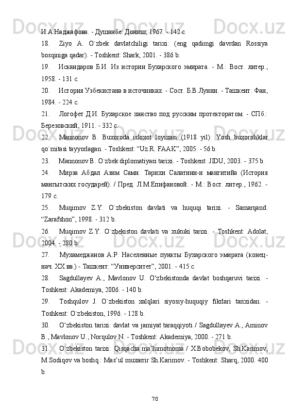 И.А.Наджафова. - Душанбе: Дониш, 1967. - 142 с.
18. Ziyo   A.   O`zbek   davlatchiligi   tarixi:   (eng   qadimgi   davrdan   Rossiya
bosqiniga qadar). - Toshkent: Shark, 2001. - 386 b.
19. Искандаров   Б.И.   Из   истории   Бухарского   эмирата.   -   М.:   Вост.   литер.,
1958. - 131 с.
20. История Узбекистана в источниках. - Сост. Б.В.Лунин. - Ташкент: Фан,
1984. - 224 с.
21. Логофет   Д.И.   Бухарское   ханство   под   русским   протекторатом.   -   СПб.:
Березовский, 1911. - 332 с.
22. Mannonov   B.   Buxoroda   isloxot   loyixasi   (1918   yil):   Yosh   buxoroliklar
qo `mitasi tayyorlagan. - Toshkent: “Uz.R. FAAK”, 2005. - 56 b.
23. Mannonov B. O`zbek diplomatiyasi tarixi. - Toshkent: JIDU, 2003. - 375 b.
24. Мирза   Абдал   Азим   Сами.   Тарихи   Салатини-и   мангитийа   (История
мангытских  государей). / Пред. Л.М.Епифановой. - М.:  Вост.  литер., 1962. -
179 с.
25. Muqimov   Z . Y .   O ` zbekiston   davlati   va   huquqi   tarixi .   -   Samarqand :
“ Zarafshon ”, 1998. - 312  b .
26. Muqimov   Z.Y.   O`zbekiston   davlati   va   xukuki   tarixi.   -   Toshkent:   Adolat,
2004. - 280 b.
27. Мухамеджанов   А.Р.   Населенные   пункты   Бухарского   эмирата   (конец-
нач. XX вв.) - Ташкент: “Университет”, 2001. - 415 с.
28. Sagdullayev   A.,   Mavlonov   U.   O‘zbekistonda   davlat   boshqaruvi   tarixi.   -
Toshkent: Akademiya, 2006. - 140 b.
29. Tosh q ulov   J.   O `zbekiston   xal q lari   siyosiy-huquqiy   fikrlari   tarixidan.   -
Toshkent:  O `zbekiston, 1996. - 128 b.
30. O‘zbekiston tarixi: davlat va jamiyat taraqqiyoti / Sagdullayev A., Aminov
B., Mavlonov U., Nor q ulov N. - Toshkent: Akademiya, 2000. - 271 b.
31. O `zbekiston   tarixi:   Q is q acha   ma’lumotnoma   /   X.Bobobekov,   Sh.Karimov,
M.Sodi q ov va bosh q .: Mas’ul muxarrir Sh.Karimov. - Toshkent: Shar q , 2000.   400
b.
78