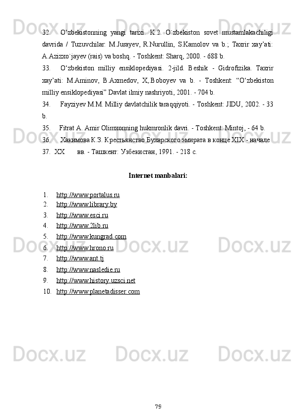 32. O‘zbekistonning   yangi   tarixi.   K.2.   O`zbekiston   sovet   mustamlakachiligi
davrida   /   Tuzuvchilar:   M.Jurayev,   R.Nurullin,   S.Kamolov   va   b.;   Taxrir   xay’ati:
A.Azizxo`jayev (rais) va boshq. - Toshkent: Sharq, 2000. - 688 b.
33. O‘zbekiston   milliy   ensiklopediyasi.   2-jild.   Beshik   -   Gidrofizika.   Taxrir
xay’ati:   M.Aminov,   B.Axmedov,   X,.Boboyev   va   b.   -   Toshkent:   “O‘zbekiston
milliy ensiklopediyasi” Davlat ilmiy nashriyoti, 2001. - 704 b.
34. Fayziyev M.M. Milliy davlatchilik taraqqiyoti. - Toshkent: JIDU, 2002. - 33
b.
35. Fitrat A. Amir Olimxonning hukmronlik davri. - Toshkent: Mintoj, - 64 b.
36. Хакимова К.З. Крестьянство Бухарского эмирата в конце XIX - начале
37. ХХ вв. - Ташкент: Узбекистан, 1991. - 218 с.
Internet manbalari:
791. http://www.portalus.ru
2. http://www.library.by
3. http://www.esci.ru
4. http://www.2lib.ru
5. http://www.kungrad.com
6. http://www.hrono.ru
7. http://www.ant.tj
8. http://www.nasledie.ru
9. http    ://    www    .   history    .   uzsci    .   net   
10. http://www.planetadisser.com 