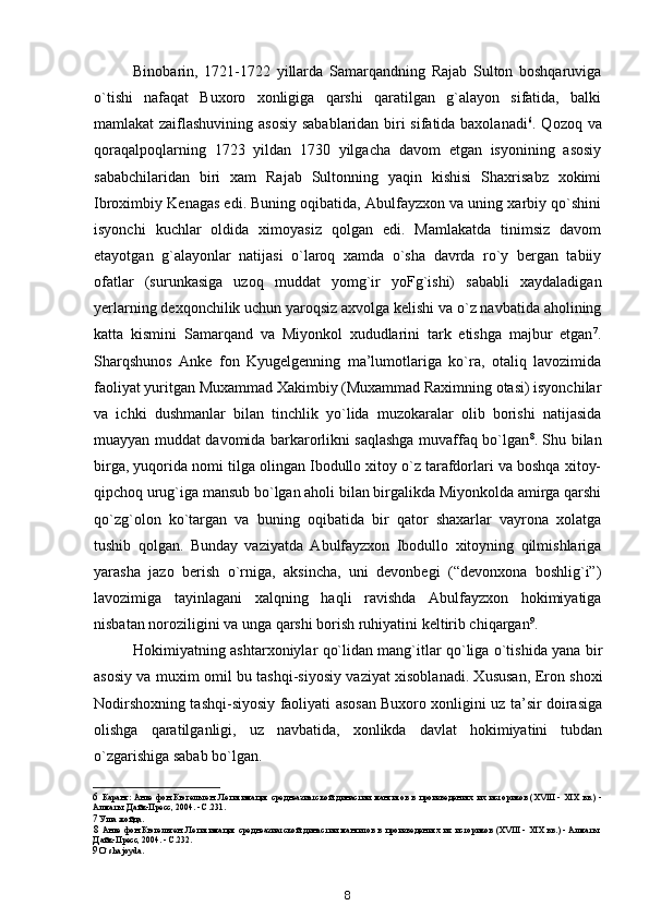 Binobarin,   1721-1722   yillarda   Samarqandning   Rajab   Sulton   boshqaruviga
o`tishi   nafaqat   Buxoro   xonligiga   qarshi   qaratilgan   g`alayon   sifatida,   balki
mamlakat zaiflashuvining asosiy sabablaridan biri sifatida baxolanadi 6
. Qozoq va
qoraqalpoqlarning   1723   yildan   1730   yilgacha   davom   etgan   isyonining   asosiy
sababchilaridan   biri   xam   Rajab   Sultonning   yaqin   kishisi   Shaxrisabz   xokimi
Ibroximbiy Kenagas edi. Buning oqibatida, Abulfayzxon va uning xarbiy qo`shini
isyonchi   kuchlar   oldida   ximoyasiz   qolgan   edi.   Mamlakatda   tinimsiz   davom
etayotgan   g`alayonlar   natijasi   o`laroq   xamda   o`sha   davrda   ro`y   bergan   tabiiy
ofatlar   (surunkasiga   uzoq   muddat   yomg`ir   yoFg`ishi)   sababli   xaydaladigan
yerlarning dexqonchilik uchun yaroqsiz axvolga kelishi va o`z navbatida aholining
katta   kismini   Samarqand   va   Miyonkol   xududlarini   tark   etishga   majbur   etgan 7
.
Sharqshunos   Anke   fon   Kyugelgenning   ma’lumotlariga   ko`ra,   otaliq   lavozimida
faoliyat yuritgan Muxammad Xakimbiy (Muxammad Raximning otasi) isyonchilar
va   ichki   dushmanlar   bilan   tinchlik   yo`lida   muzokaralar   olib   borishi   natijasida
muayyan muddat davomida barkarorlikni saqlashga muvaffaq bo`lgan 8
. Shu bilan
birga, yuqorida nomi tilga olingan Ibodullo xitoy o`z tarafdorlari va boshqa xitoy-
qipchoq urug`iga mansub bo`lgan aholi bilan birgalikda Miyonkolda amirga qarshi
qo`zg`olon   ko`targan   va   buning   oqibatida   bir   qator   shaxarlar   vayrona   xolatga
tushib   qolgan.   Bunday   vaziyatda   Abulfayzxon   Ibodullo   xitoyning   qilmishlariga
yarasha   jazo   berish   o`rniga,   aksincha,   uni   devonbegi   (“devonxona   boshlig`i”)
lavozimiga   tayinlagani   xalqning   haqli   ravishda   Abulfayzxon   hokimiyatiga
nisbatan noroziligini va unga qarshi borish ruhiyatini keltirib chiqargan 9
.
Hokimiyatning ashtarxoniylar qo`lidan mang`itlar qo`liga o`tishida yana bir
asosiy va muxim omil bu tashqi-siyosiy vaziyat xisoblanadi. Xususan, Eron shoxi
Nodirshoxning tashqi-siyosiy faoliyati asosan Buxoro xonligini uz ta’sir doirasiga
olishga   qaratilganligi,   uz   navbatida,   xonlikda   davlat   hokimiyatini   tubdan
o`zgarishiga sabab bo`lgan.
6 Каранг: Анке  фон  Кюгельген. Легитимация  среднеазиатской  династии  мангитов  в произведениях их историков  (XVIII  -  XIX  вв.)  -
Алматы: Дайк-Пресс, 2004. - С.231.
7 Уша жойда.
8 Анке фон Кюгельген. Легитимация среднеазиатской династии мангитов в произведениях их историков (XVIII - XIX вв.) - Алматы:
Дайк-Пресс, 2004. - С.232.
9 O` sha joyda.
8 