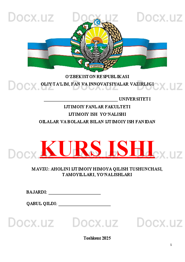 O‘ZBEKISTON RESPUBLIKASI 
OLIY TA’LIM, FAN VA INNOVATSIYALAR VAZIRLIGI
__________________________________ UNIVERSITETI
IJTIMOIY FANLAR FAKULTETI
IJTIMOIY ISH  YO‘NALISHI
OILALAR VA BOLALAR BILAN IJTIMOIY ISH FANIDAN
KURS ISHI
MAVZU: AHOLINI IJTIMOIY HIMOYA QILISH TUSHUNCHASI,
TAMOYILLARI, YO‘NALISHLARI
BAJARDI: ________________________
QABUL QILDI: ________________________
Toshkent 202 5
1 