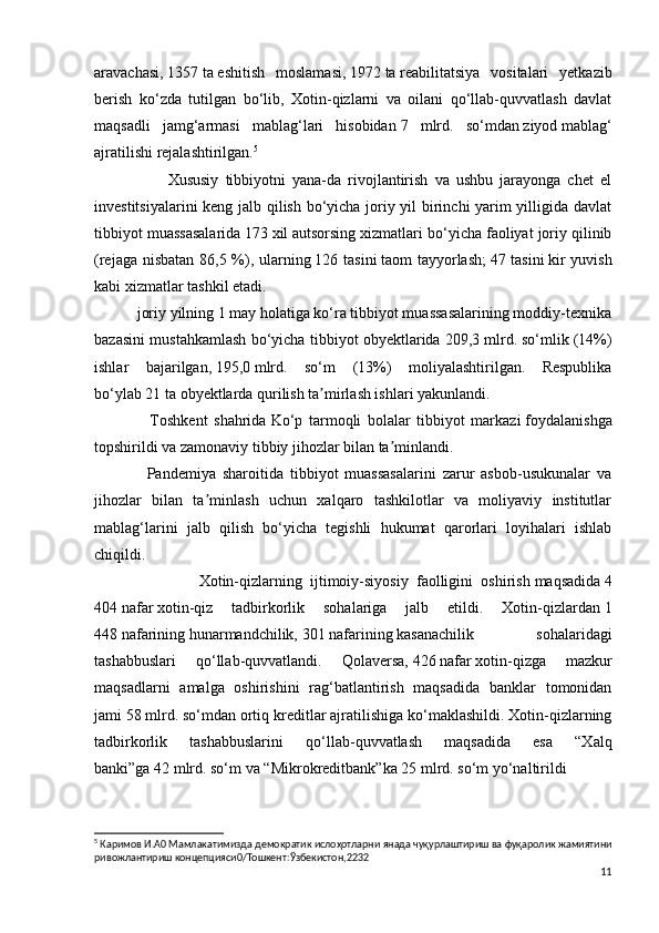 aravachasi,   1357   ta   eshitish   moslamasi,   1972   ta   reabilitatsiya   vositalari   yetkazib
berish   ko‘zda   tutilgan   bo‘lib,   Xotin-qizlarni   va   oilani   qo‘llab-quvvatlash   davlat
maqsadli   jamg‘armasi   mablag‘lari   hisobidan   7   mlrd.   so‘mdan   ziyod   mablag‘
ajratilishi rejalashtirilgan. 5
                      Xususiy   tibbiyotni   yana-da   rivojlantirish   va   ushbu   jarayonga   chet   el
investitsiyalarini keng jalb qilish bo‘yicha joriy yil birinchi yarim yilligida davlat
tibbiyot muassasalarida   173   xil   autsorsing xizmatlari bo‘yicha faoliyat joriy qilinib
(rejaga nisbatan  86,5 %), ularning   126 tasini   taom tayyorlash;   47 tasini   kir  yuvish
kabi xizmatlar tashkil etadi.
           joriy yilning 1 may holatiga ko‘ra tibbiyot muassasalarining moddiy-texnika
bazasini mustahkamlash bo‘yicha tibbiyot obyektlarida   209,3 mlrd.   so‘mlik (14%)
ishlar   bajarilgan,   195,0   mlrd .   so‘m   (13%)   moliyalashtirilgan.   Respublika
bo‘ylab   21 ta   obyektlarda qurilish ta mirlash ishlari yakunlandi.ʼ
                  Toshkent   shahrida   Ko‘p   tarmoqli   bolalar   tibbiyot   markazi   foydalanishga
topshirildi va zamonaviy tibbiy jihozlar bilan ta minlandi.	
ʼ
                Pandemiya   sharoitida   tibbiyot   muassasalarini   zarur   asbob-usukunalar   va
jihozlar   bilan   ta minlash   uchun   xalqaro   tashkilotlar   va   moliyaviy   institutlar	
ʼ
mablag‘larini   jalb   qilish   bo‘yicha   tegishli   hukumat   qarorlari   loyihalari   ishlab
chiqildi.
                          Xotin-qizlarning   ijtimoiy-siyosiy   faolligini   oshirish   maqsadida   4
404   nafar   xotin-qiz   tadbirkorlik   sohalariga   jalb   etildi.   Xotin-qizlardan   1
448   nafarining   hunarmandchilik,   301   nafarining   kasanachilik   sohalaridagi
tashabbuslari   qo‘llab-quvvatlandi.   Qolaversa,   426   nafar   xotin-qizga   mazkur
maqsadlarni   amalga   oshirishini   rag‘batlantirish   maqsadida   banklar   tomonidan
jami   58 mlrd. so‘mdan   ortiq kreditlar ajratilishiga ko‘maklashildi. Xotin-qizlarning
tadbirkorlik   tashabbuslarini   qo‘llab-quvvatlash   maqsadida   esa   “Xalq
banki”ga   42   mlrd. so‘m   va “Mikrokreditbank”ka   25   mlrd. so‘m   yo‘naltirildi
5
  Каримов   И . А 0  Мамлакатимизда   демократик   ислоҳотларни   янада   чуқурлаштириш   ва   фуқаролик   жамиятини
ривожлантириш   концепцияси 0/ Тошкент : Ўзбекистон ,2232
11