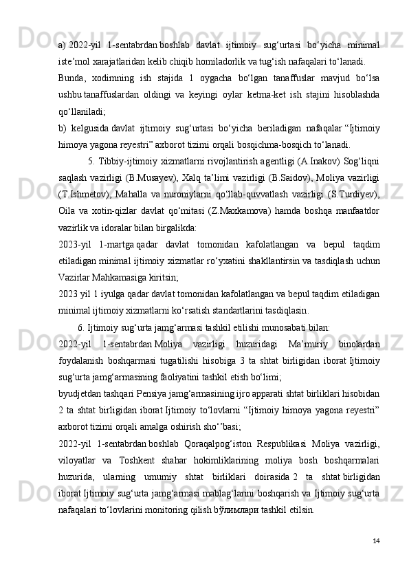 a)   2022-yil   1-sentabrdan   boshlab   davlat   ijtimoiy   sug‘urtasi   bo‘yicha   minimal
iste’mol xarajatlaridan kelib chiqib homiladorlik va tug‘ish nafaqalari to‘lanadi.
Bunda,   xodimning   ish   stajida   1   oygacha   bo‘lgan   tanaffuslar   mavjud   bo‘lsa
ushbu   tanaffuslardan   oldingi   va   keyingi   oylar   ketma-ket   ish   stajini   hisoblashda
qo‘llaniladi;
b)   kelgusida   davlat   ijtimoiy   sug‘urtasi   bo‘yicha   beriladigan   nafaqalar   “Ijtimoiy
himoya yagona reyestri” axborot tizimi orqali bosqichma-bosqich to‘lanadi.
                 5. Tibbiy-ijtimoiy xizmatlarni rivojlantirish agentligi (A.Inakov) Sog‘liqni
saqlash  vazirligi   (B.Musayev),   Xalq  ta’limi  vazirligi   (B.Saidov),  Moliya   vazirligi
(T.Ishmetov),   Mahalla   va   nuroniylarni   qo‘llab-quvvatlash   vazirligi   (S.Turdiyev),
Oila   va   xotin-qizlar   davlat   qo‘mitasi   (Z.Maxkamova)   hamda   boshqa   manfaatdor
vazirlik va idoralar bilan birgalikda:
2023-yil   1-martga   qadar   davlat   tomonidan   kafolatlangan   va   bepul   taqdim
etiladigan   minimal ijtimoiy xizmatlar ro‘yxatini shakllantirsin   va tasdiqlash uchun
Vazirlar Mahkamasiga kiritsin;
2023 yil 1 iyulga   qadar davlat tomonidan kafolatlangan va bepul taqdim etiladigan
minimal   ijtimoiy xizmatlarni ko‘rsatish standartlarini tasdiqlasin .
        6. Ijtimoiy sug‘urta jamg‘armasi tashkil etilishi munosabati bilan:
2022-yil   1-sentabrdan   Moliya   vazirligi   huzuridagi   Ma’muriy   binolardan
foydalanish   boshqarmasi   tugatilishi   hisobiga   3   ta   shtat   birligidan   iborat   Ijtimoiy
sug‘urta jamg‘armasining faoliyatini tashkil etish bo‘limi ;
byudjetdan tashqari Pensiya jamg‘armasining ijro apparati shtat birliklari hisobidan
2   ta   shtat   birligidan   iborat   Ijtimoiy   to‘lovlarni   “Ijtimoiy   himoya   yagona   reyestri”
axborot tizimi orqali amalga oshirish   sho‘’basi ;
2022-yil   1-sentabrdan   boshlab   Qoraqalpog‘iston   Respublikasi   Moliya   vazirligi,
viloyatlar   va   Toshkent   shahar   hokimliklarining   moliya   bosh   boshqarmalari
huzurida,   ularning   umumiy   shtat   birliklari   doirasida   2   ta   shtat   birligidan
iborat   Ijtimoiy sug‘urta jamg‘armasi mablag‘larini boshqarish va Ijtimoiy sug‘urta
nafaqalari to‘lovlarini monitoring qilish b ўлим л a ри  tashkil etilsin.
14
