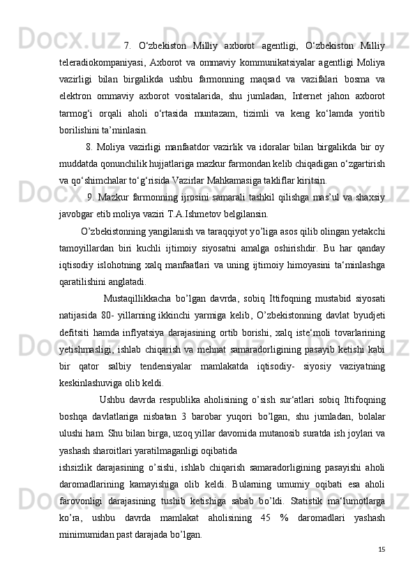                   7.   O‘zbekiston   Milliy   axborot   agentligi,   O‘zbekiston   Milliy
teleradiokompaniyasi,   Axborot   va   ommaviy   kommunikatsiyalar   agentligi   Moliya
vazirligi   bilan   birgalikda   ushbu   farmonning   maqsad   va   vazifalari   bosma   va
elektron   ommaviy   axborot   vositalarida,   shu   jumladan,   Internet   jahon   axborot
tarmog‘i   orqali   aholi   o‘rtasida   muntazam,   tizimli   va   keng   ko‘lamda   yoritib
borilishini ta’minlasin.
              8.   Moliya   vazirligi   manfaatdor   vazirlik   va   idoralar   bilan   birgalikda   bir   oy
muddatda qonunchilik hujjatlariga mazkur farmondan kelib chiqadigan o‘zgartirish
va qo‘shimchalar to‘g‘risida Vazirlar Mahkamasiga takliflar kiritsin.
                9.  Mazkur   farmonning   ijrosini   samarali   tashkil   qilishga   mas’ul   va   shaxsiy
javobgar etib moliya vaziri T.A.Ishmetov belgilansin.
         О ’zbekistonning yangilanish va taraqqiyot y о ’liga asos qilib olingan yetakchi
tamoyillardan   biri   kuchli   ijtimoiy   siyosatni   amalga   oshirishdir.   Bu   har   qanday
iqtisodiy   islohotning   xalq   manfaatlari   va   uning   ijtimoiy   himoyasini   ta‘minlashga
qaratilishini anglatadi.
                    Mustaqillikkacha   b о ’lgan   davrda,   sobiq   Ittifoqning   mustabid   siyosati
natijasida   80-   yillarning   ikkinchi   yarmiga   kelib ,   О ’zbekistonning   davlat   byudjeti
defitsiti   hamda   inflyatsiya   darajasining   ortib   borishi,   xalq   iste‘moli   tovarlarining
yetishmasligi,   ishlab   chiqarish   va   mehnat   samaradorligining   pasayib   ketishi   kabi
bir   qator   salbiy   tendensiyalar   mamlakatda   iqtisodiy-   siyosiy   vaziyatning
keskinlashuviga olib keldi.
                    Ushbu   davrda   respublika   aholisining   о ’sish   sur‘atlari   sobiq   Ittifoqning
boshqa   davlatlariga   nisbatan   3   barobar   yuqori   b о ’lgan,   shu   jumladan,   bolalar
ulushi ham.   Shu bilan birga ,  uzoq yillar davomida mutanosib suratda ish joylari va
yashash sharoitlari yaratilmaganligi oqibatida
ishsizlik   darajasining   о ’sishi,   ishlab   chiqarish   samaradorligining   pasayishi   aholi
daromadlarining   kamayishiga   olib   keldi.   Bularning   umumiy   oqibati   esa   aholi
farovonligi   darajasining   tushib   ketishiga   sabab   b о ’ldi.   Statistik   ma‘lumotlarga
k о ’ra,   ushbu   davrda   mamlakat   aholisining   45   %   daromadlari   yashash
minimumidan past darajada b о ’lgan.
15 