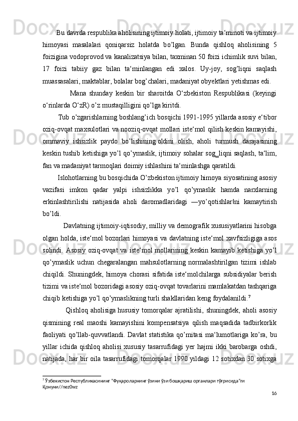         Bu davrda respublika aholisining ijtimoiy holati, ijtimoiy ta‘minoti va ijtimoiy
himoyasi   masalalari   qoniqarsiz   holatda   b о ’lgan.   Bunda   qishloq   aholisining   5
foizigina vodoprovod va kanalizatsiya bilan, taxminan 50   foizi ichimlik suvi bilan ,
17   foizi   tabiiy   gaz   bilan   ta‘minlangan   edi   xalos.   Uy-joy,   sog’liqni   saqlash
muassasalari, maktablar, bolalar bog’chalari, madaniyat obyektlari yetishmas edi.
                  Mana   shunday   keskin   bir   sharoitda   O‘zbekiston   Respublikasi   (keyingi
o‘rinlarda O‘zR)  о ’z mustaqilligini q о ’lga kiritdi.
        Tub  о ’zgarishlarning boshlang’ich bosqichi 1991-1995 yillarda asosiy e‘tibor
oziq-ovqat maxsulotlari va nooziq-ovqat mollari iste‘mol qilish keskin kamayishi,
ommaviy   ishsizlik   paydo   b о ’lishining   oldini   olish ,   aholi   turmush   darajasining
keskin tushib ketishiga y о ’l q о ’ymaslik, ijtimoiy sohalar sog‗liqni saqlash, ta‘lim,
fan va madaniyat tarmoqlari doimiy ishlashini ta‘minlashga qaratildi.
        Islohotlarning bu bosqichida  О ’zbekiston ijtimoiy himoya siyosatining asosiy
vazifasi   imkon   qadar   yalpi   ishsizlikka   y о ’l   q о ’ymaslik   hamda   narxlarning
erkinlashtirilishi   natijasida   aholi   daromadlaridagi   ―y о ’qotishlar ni   kamaytirish‖
b о ’ldi.
           Davlatning ijtimoiy-iqtisodiy, milliy va demografik xususiyatlarini hisobga
olgan holda, iste‘mol bozorlari himoyasi va davlatning iste‘mol xavfsizligiga asos
solindi.  Asosiy  oziq-ovqat   va  iste‘mol   mollarining  keskin   kamayib  ketishiga   y о ’l
q о ’ymaslik   uchun   chegaralangan   mahsulotlarning   normalashtirilgan   tizimi   ishlab
chiqildi. Shuningdek,  himoya  chorasi  sifatida iste‘molchilarga subsidiyalar  berish
tizimi va iste‘mol bozoridagi asosiy oziq-ovqat tovarlarini mamlakatdan tashqariga
chiqib ketishiga y о ’l q о ’ymaslikning turli shakllaridan keng foydalanildi. 7
                  Qishloq   aholisiga   hususiy   tomorqalar   ajratilishi ,   shuningdek,   aholi   asosiy
qismining   real   maoshi   kamayishini   kompensatsiya   qilish   maqsadida   tadbirkorlik
faoliyati  q о ’llab-quvvatlandi. Davlat  statistika  q о ’mitasi  ma‘lumotlariga k о ’ra, bu
yillar   ichida  qishloq   aholisi   xususiy   tasarrufidagi   yer   hajmi   ikki   barobarga   oshdi,
natijada, har bir oila tasarrufidagi tomorqalar 1990 yildagi 12 sotixdan 30 sotixga
7
 Ўзбекистон Республикасининг “Фуқароларнинг ўзини ўзи бошқариш органлари тўғрисида”ги 
Қонуни//nez0wz
16 