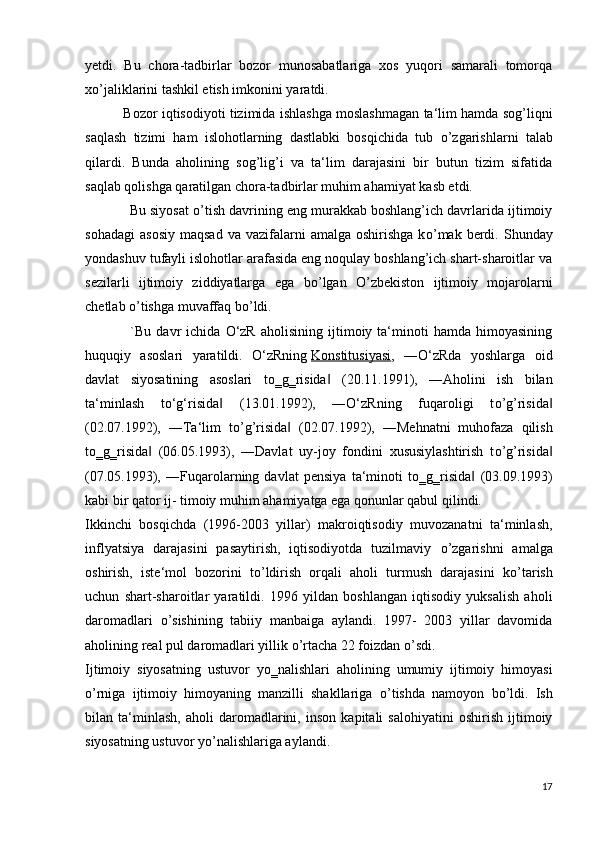 yetdi.   Bu   chora-tadbirlar   bozor   munosabatlariga   xos   yuqori   samarali   tomorqa
x о ’jaliklarini tashkil etish imkonini yaratdi.
             Bozor iqtisodiyoti tizimida ishlashga moslashmagan ta‘lim hamda sog’liqni
saqlash   tizimi   ham   islohotlarning   dastlabki   bosqichida   tub   о ’zgarishlarni   talab
qilardi.   Bunda   aholining   sog’lig’i   va   ta‘lim   darajasini   bir   butun   tizim   sifatida
saqlab qolishga qaratilgan chora-tadbirlar muhim ahamiyat kasb etdi.
            Bu siyosat   о ’tish davrining eng murakkab boshlang’ich davrlarida ijtimoiy
sohadagi   asosiy   maqsad  va   vazifalarni  amalga  oshirishga  k о ’mak  berdi.  Shunday
yondashuv tufayli islohotlar arafasida eng noqulay boshlang’ich shart-sharoitlar va
sezilarli   ijtimoiy   ziddiyatlarga   ega   b о ’lgan   О ’zbekiston   ijtimoiy   mojarolarni
chetlab  о ’tishga muvaffaq b о ’ldi.
                  `Bu   davr   ichida   O‘zR   aholisining   ijtimoiy  ta‘minoti   hamda   himoyasining
huquqiy   asoslari   yaratildi.   O‘zRning   Konstitusiyasi ,   ―O‘zRda   yoshlarga   oid
davlat   siyosatining   asoslari   t о ‗g‗risida   (20.11.1991),   ―Aholini   ish   bilan‖
ta‘minlash   to‘g‘risida   (13.01.1992),   ―O‘zRning   fuqaroligi   t	
‖ о ’g’risida	‖
(02.07.1992),   ―Ta‘lim   t о ’g’risida   (02.07.1992),   ―Mehnatni   muhofaza   qilish	
‖
t о ‗g‗risida   (06.05.1993),   ―Davlat   uy-joy   fondini   xususiylashtirish   t	
‖ о ’g’risida	‖
(07.05.1993),   ―Fuqarolarning   davlat   pensiya   ta‘minoti   t о ‗g‗risida   (03.09.1993)	
‖
kabi bir qator ij- timoiy muhim ahamiyatga ega qonunlar qabul qilindi.
Ikkinchi   bosqichda   (1996-2003   yillar)   makroiqtisodiy   muvozanatni   ta‘minlash,
inflyatsiya   darajasini   pasaytirish,   iqtisodiyotda   tuzilmaviy   о ’zgarishni   amalga
oshirish,   iste‘mol   bozorini   t о ’ldirish   orqali   aholi   turmush   darajasini   k о ’tarish
uchun   shart-sharoitlar   yaratildi.   1996   yildan   boshlangan   iqtisodiy   yuksalish   aholi
daromadlari   о ’sishining   tabiiy   manbaiga   aylandi.   1997-   2003   yillar   davomida
aholining real pul daromadlari yillik  о ’rtacha 22 foizdan  о ’sdi.
Ijtimoiy   siyosatning   ustuvor   y о ‗nalishlari   aholining   umumiy   ijtimoiy   himoyasi
о ’rniga   ijtimoiy   himoyaning   manzilli   shakllariga   о ’tishda   namoyon   b о ’ldi.   Ish
bilan   ta‘minlash,   aholi   daromadlarini,   inson   kapitali   salohiyatini   oshirish   ijtimoiy
siyosatning ustuvor y о ’nalishlariga aylandi.
17 