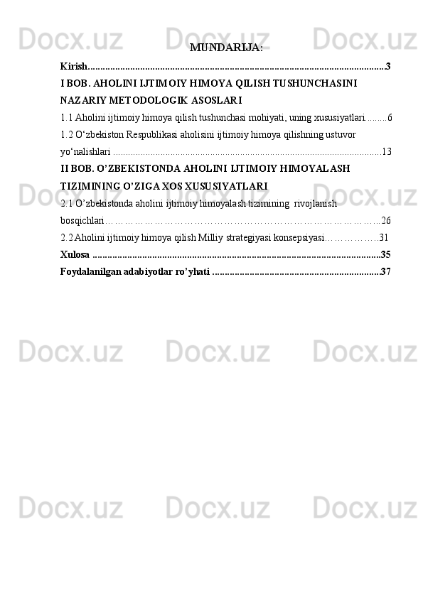 MUNDARIJA:
Kirish........................................................................................................................3
I BOB.  AHOLINI IJTIMOIY HIMOYA QILISH TUSHUNCHASINI 
NAZARIY METODOLOGIK ASOSLARI
1.1 Aholini ijtimoiy himoya qilish tushunchasi mohiyati, uning xususiyatlari.........6
1.2 O‘zbekiston Respublikasi aholisini ijtimoiy himoya qilishning ustuvor 
yo‘nalishlari ............................................................................................................13
II BOB.  O’ZBEKISTONDA AHOLINI IJTIMOIY HIMOYALASH 
TIZIMINING O’ZIGA XOS XUSUSIYATLARI
2.1  O’zbekistonda aholini ijtimoiy himoyalash tizimining  rivojlanish 
bosqichlari………………………………………………………………………...26
2.2   Aholini ijtimoiy himoya qilish Milliy strategiyasi konsepsiyasi……………..31
Xulosa ....................................................................................................................35
Foydalanilgan adabiyotlar ro’yhati ....................................................................37
2