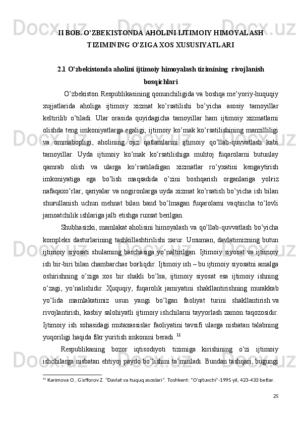 II BOB. O’ZBEKISTONDA AHOLINI IJTIMOIY HIMOYALASH
TIZIMINING O’ZIGA XOS XUSUSIYATLARI
2.1  O’zbekistonda aholini ijtimoiy himoyalash tizimining  rivojlanish
bosqichlari
           O’zbekiston Respublikasining qonunchiligida va boshqa me’yoriy-huquqiy
xujjatlarida   aholiga   ijtimoiy   xizmat   ko’rsatilishi   bo’yicha   asosiy   tamoyillar
keltirilib   o’tiladi.   Ular   orasida   quyidagicha   tamoyillar   ham   ijtimoiy   xizmatlarni
olishda teng imkoniyatlarga egaligi; ijtimoiy ko’mak ko’rsatilishining manzilliligi
va   ommabopligi,   aholining   ojiz   qatlamlarini   ijtimoiy   qo’llab-quvvatlash   kabi
tamoyillar.   Uyda   ijtimoiy   ko’mak   ko’rsatilishiga   muhtoj   fuqarolarni   butunlay
qamrab   olish   va   ularga   ko’rsatiladigan   xizmatlar   ro’yxatini   kengaytirish
imkoniyatiga   ega   bo’lish   maqsadida   o’zini   boshqarish   organlariga   yol ғ iz
nafaqaxo’rlar, qariyalar va nogironlarga uyda xizmat ko’rsatish bo’yicha ish bilan
shu ғ ullanish   uchun   mehnat   bilan   band   bo’lmagan   fuqarolarni   vaqtincha   to’lovli
jamoatchilik ishlariga jalb etishga ruxsat berilgan. 
  Shubhasizki, mamlakat aholisini himoyalash va qo’llab-quvvatlash bo’yicha
kompleks   dasturlarining   tashkillashtirilishi   zarur.   Umuman,   davlatimizning   butun
ijtimoiy   siyosati   shularning   barchasiga   yo’naltirilgan.   Ijtimoiy  siyosat   va  ijtimoiy
ish bir-biri bilan chambarchas bo ғ liqdir. Ijtimoiy ish – bu ijtimoiy siyosatni amalga
oshirishning   o’ziga   xos   bir   shakli   bo’lsa,   ijtimoiy   siyosat   esa   ijtimoiy   ishning
o’zagi,   yo’nalishidir.   Ҳ uquqiy,   fuqarolik   jamiyatini   shakllantirishning   murakkab
yo’lida   mamlakatimiz   usun   yangi   bo’lgan   faoliyat   turini   shakllantirish   va
rivojlantirish, kasbiy salohiyatli ijtimoiy ishchilarni tayyorlash zamon taqozosidir.
Ijtimoiy   ish   sohasidagi   mutaxassislar   faoliyatini   tavsifi   ularga   nisbatan   talabning
yuqoriligi haqida fikr yuritish imkonini beradi.  11
  Respublikaning   bozor   iqtisodiyoti   tizimiga   kirishining   o’zi   ijtimoiy
ishchilarga nisbatan ehtiyoj paydo bo’lishini ta’minladi. Bundan tashqari, bugungi
11
  Karimova O., G’afforov Z. “Davlat va huquq asoslari”. Toshkent: “O’qituvchi”-1995 yil, 423-433 betlar. 
25 