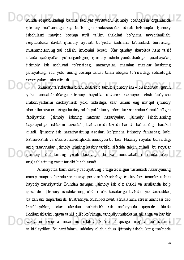 kunda   respublikadagi   barcha   faoliyat   yurituvchi   ijtimoiy   boshqarish   organlarida
ijtimoiy   ma’lumotga   ega   bo’lmagan   mutaxassislar   ishlab   kelmoqda.   Ijtimoiy
ishchilarni   mavjud   boshqa   turli   ta’lim   shakllari   bo’yicha   tayyorlanilishi
respublikada   davlat   ijtimoiy   siyosati   bo’yicha   kadrlarni   ta’minlash   borasidagi
muammolarning   xal   etilishi   imkonini   beradi.   Ҳ ar   qanday   sharoitda   ham   ta’rif
o’zida   qadriyatlar   yo’nalganligini,   ijtimoiy   ishchi   yondoshadigan   pozitsiyalar ,
ijtimoiy   ish   mohiyati   to’ ғ risidagi   nazariyalar,   masalan   mazkur   kasbning
jamiyatdagi   roli   yoki   uning   boshqa   fanlar   bilan   aloqasi   to’ ғ risidagi   sotsiologik
nazariyalarni aks ettiradi. 
  Shunday ta’riflardan birini keltirib o’tamiz: ijtimoiy ish – bu individu, guruh
yoki   jamoatchiliklarga   ijtimoiy   hayotda   o’zlarini   namoyon   etish   bo’yicha
imkoniyatlarini   kuchaytirish   yoki   tiklashga,   ular   uchun   eng   ma’qul   ijtimoiy
sharoitlarniya aratishga kasbiy salohiyat bilan yordam ko’rsatishdan iborat bo’lgan
faoliyatdir.   Ijtimoiy   ishning   maxsus   nazariyalari   ijtimoiy   ishchilarning
bajarayotgan   ishlarini   tavsiflab,   tushuntirish   berish   hamda   baholashga   harakat
qiladi.   Ijtimoiy   ish   nazariyasining   asoslari   ko’pincha   ijtimoiy   fanlardagi   kabi
ketma-ketlik va o’zaro muvofiqlikda namoyon bo’ladi. Nazariy   ғ oyalar borasidagi
aniq   tasavvurlar   ijtimoiy   ishning   kasbiy   tarkibi   sifatida   talqin   etiladi,   bu   ғ oyalar
ijtimoiy   ishchilarning   yetuk   tarzdagi   fikr   va   munosabatlari   hamda   o’zini
anglashlarining zarur tarkibi hisoblanadi. 
  Amaliyotda ham kasbiy faoliyatning o’ziga xosligini tushunish nazariyaning
asosiy maqsadi hamda insonlarga yordam ko’rsatishga intiluvchan insonlar uchun
hayotiy   zaruriyatdir.   Bundan   tashqari   ijtimoiy   ish   o’z   shakli   va   usullarida   ko’p
qirralidir.   Ijtimoiy   ishchilarning   o’zlari   o’z   kasblariga   turlicha   yondoshadilar,
ba’zan uni taqdirlanish, frustratsiya, xuzur-xalovat, afsuslanish, stress manbasi deb
hisoblaydilar,   lekin   ulardan   ko’pchilik   ish   mobaynida   qaysidir   fikrda
ikkilanishlarini, qayta tahlil qilib ko’rishga, tanqidiy muhokama qilishga va har bir
vaziyatni   serqirra   muammo   sifatida   ko’rib   chiqishga   majbur   bo’lishlarini
ta’kidlaydilar.   Bu   vazifalarni   uddalay   olish   uchun   ijtimoiy   ishchi   keng   ma’noda
26