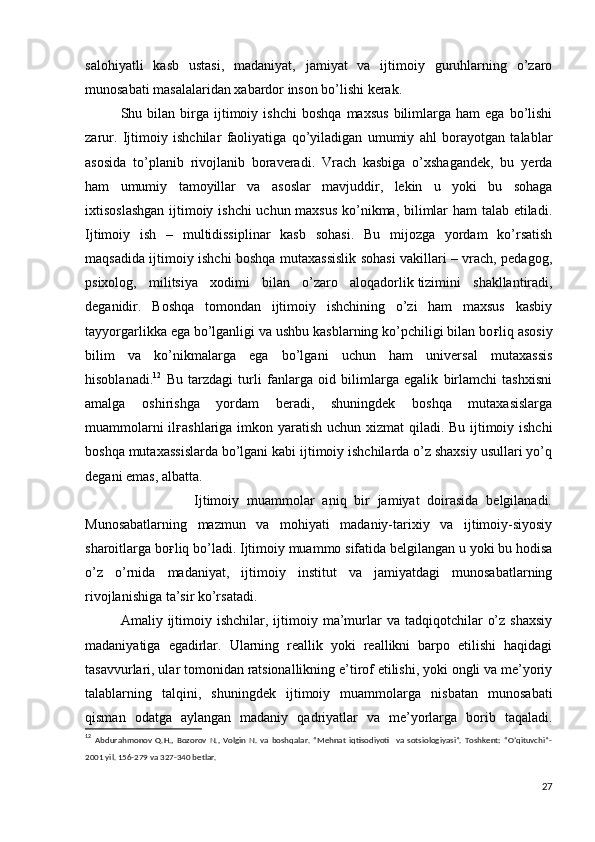 salohiyatli   kasb   ustasi,   madaniyat,   jamiyat   va   ijtimoiy   guruhlarning   o’zaro
munosabati masalalaridan xabardor inson bo’lishi kerak. 
  Shu  bilan   birga   ijtimoiy   ishchi   boshqa   maxsus   bilimlarga   ham   ega   bo’lishi
zarur.   Ijtimoiy   ishchilar   faoliyatiga   qo’yiladigan   umumiy   ahl   borayotgan   talablar
asosida   to’planib   rivojlanib   boraveradi.   Vrach   kasbiga   o’xshagandek,   bu   yerda
ham   umumiy   tamoyillar   va   asoslar   mavjuddir,   lekin   u   yoki   bu   sohaga
ixtisoslashgan ijtimoiy ishchi uchun maxsus  ko’nikma, bilimlar ham talab etiladi.
Ijtimoiy   ish   –   multidissiplinar   kasb   sohasi.   Bu   mijozga   yordam   ko’rsatish
maqsadida ijtimoiy ishchi boshqa mutaxassislik sohasi vakillari – vrach, pedagog,
psixolog,   militsiya   xodimi   bilan   o’zaro   aloqadorlik   tizimini   shakllantiradi,
deganidir.   Boshqa   tomondan   ijtimoiy   ishchining   o’zi   ham   maxsus   kasbiy
tayyorgarlikka ega bo’lganligi va ushbu kasblarning ko’pchiligi bilan bo ғ liq asosiy
bilim   va   ko’nikmalarga   ega   bo’lgani   uchun   ham   universal   mutaxassis
hisoblanadi. 12
  Bu   tarzdagi   turli   fanlarga   oid   bilimlarga   egalik   birlamchi   tashxisni
amalga   oshirishga   yordam   beradi,   shuningdek   boshqa   mutaxasislarga
muammolarni  il ғ ashlariga imkon yaratish uchun xizmat  qiladi. Bu ijtimoiy ishchi
boshqa mutaxassislarda bo’lgani kabi ijtimoiy ishchilarda o’z shaxsiy usullari yo’q
degani emas, albatta.
                            Ijtimoiy   muammolar   aniq   bir   jamiyat   doirasida   belgilanadi.
Munosabatlarning   mazmun   va   mohiyati   madaniy-tarixiy   va   ijtimoiy-siyosiy
sharoitlarga bo ғ liq bo’ladi. Ijtimoiy muammo sifatida belgilangan u yoki bu hodisa
o’z   o’rnida   madaniyat,   ijtimoiy   institut   va   jamiyatdagi   munosabatlarning
rivojlanishiga ta’sir ko’rsatadi. 
  Amaliy  ijtimoiy  ishchilar,  ijtimoiy  ma’murlar   va  tadqiqotchilar   o’z  shaxsiy
madaniyatiga   egadirlar.   Ularning   reallik   yoki   reallikni   barpo   etilishi   haqidagi
tasavvurlari, ular tomonidan ratsionallikning e’tirof etilishi, yoki ongli va me’yoriy
talablarning   talqini,   shuningdek   ijtimoiy   muammolarga   nisbatan   munosabati
qisman   odatga   aylangan   madaniy   qadriyatlar   va   me’yorlarga   borib   taqaladi.
12
  Abdurahmonov   Q.H.,   Bozorov   N.,   Volgin   N.   va   boshqalar.   “Mehnat   iqtisodiyoti     va   sotsiologiyasi”.   Toshkent:   “O’qituvchi”-
2001 yil. 156-279 va 327-340 betlar.
27 