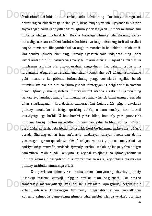 Professional   sifatida   bu   insonlar,   aslo   o’zlarining   “madaniy   ko’zgu”lari
doirasidagina ishlashlariga haqlari yo’q, biroq tanqidiy va tahliliy yondoshuvlardan
foydalangan   holda qadriyatlar tizimi, ijtimoiy deviatsiya va ijtimoiy muammolarni
inobatga   olishga   majburdirlar.   Barcha   toifadagi   ijtimoiy   ishchilarning   kasbiy
ixtisosligi  ulardan reallikni  boshdan kechirish  va talqin etishning turli  xil  usullari
haqida   muntazam   fikr   yuritishlari   va   ongli   munosabatda   bo’lishlarini   talab   etadi.
Ҳ ar   qanday   ijtimoiy   ishchining,   ijtimoiy   siyosatchi   yoki   tadqiqotchining   jiddiy
vazifalaridan  biri, bu nazariy va amaliy bilimlarni  oshirish  maqsadida  izlanish va
muntazam   ravishda   o’z   dunyoqarashini   kengaytirish,   haqiqatning   ortida   nima
turganligini   o’rganishga   nisbatan   intilishidir.   Faqat   shu   yo’l   bilangina   muammo
yoki   muammo   kompleksini   tushunishning   yangi   vositalarini   egallab   borish
mumkin.   Bu   esa   o’z   o’rnida   ijtimoiy   ishda   strategiyaning   belgilanishiga   yordam
beradi.   Ijtimoiy   ishning   alohida   ijtimoiy   institut   sifatida   shakllanishi   jamiyatning
tarixan rivojlanishi, ijtimoiy tuzilmaning va ijtimoiy kichik tizimlarning o’zgarishi
bilan   shartlangandir.   Uru ғ doshlik   munosabatlari   hukmronlik   qilgan   davrlarda
ijtimoiy   harakatlar   bir-biriga   qorishiq   bo’lib,   u   ham   amaliy,   ham   taomil
xususiyatga   ega   bo’ldi.   U   hox   hosilni   yi ғ ish   bilan,   hox   to’y   yoki   qondoshlik
intiqomi   bo ғ liq   bo’lmasin   odatlar   insoniy   faoliyatni   tartibni   yo’lga   qo’yish,
uy ғ unlikka erishish, betartiblik, notur ғ unlik hosil bo’lishining mohiyatini to’ldirib
boradi.   Shuning   uchun   ham   an’anaviy   madaniyat   jamiyat   a’zolaridan   doimo
yozilmagan   qonun-qoidalarda   e’tirof   etilgan   va   nasliy   jamoa   me’yorlari   va
qadriyatlariga   muvofiq   ravishda   ijtimoiy   tartibni   saqlab   qolishga   yo’naltirilgan
harakatlarni   talab   qiladi.   Jamiyatning   keyingi   rivojlanishida   ijtimoiylashuv   va
ijtimoiy   ko’mak   funksiyalarini   oila   o’z   zimmasiga   oladi,   keyinchalik   esa   maxsus
ijtimoiy institutlar zimmasiga o’tadi. 
  Shu   jumladan   ijtimoiy   ish   instituti   ham.   Jamiyatning   shunday   ijtimoiy
institutga   nisbatan   ehtiyoji   ko’pgina   omillar   bilan   belgilanadi,   ular   orasida
zamonaviy   madaniyatlarga   xos   bo’lgan   shaxslararo   ajralganlik ,   begonalashib
ketish,   oilalarda   kechayotgan   tuzilmaviy   o’zgarishlar   yuqori   ko’rsatkichni
ko’rsatib   kelmoqda.   Jamiyatning   ijtimoiy   ishni   institut   sifatida   yetaklab   borishga
28 