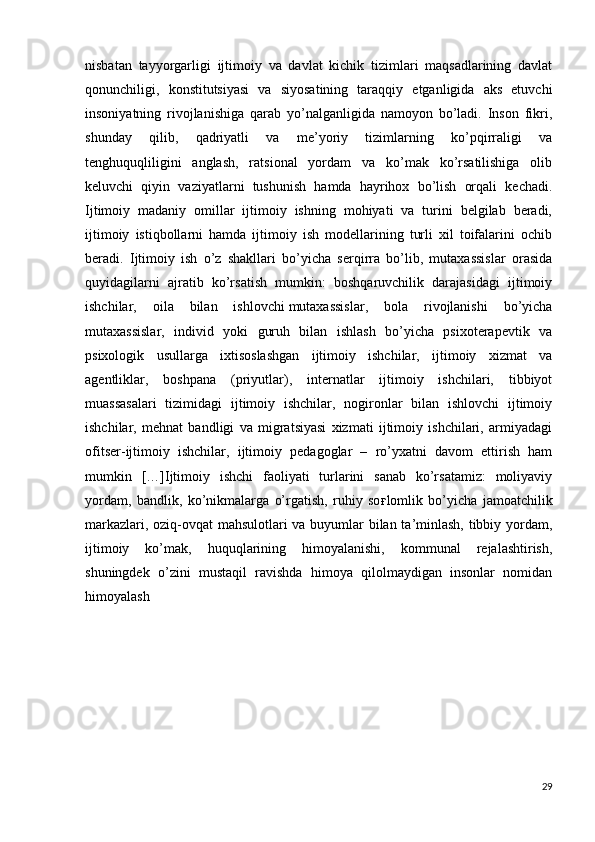 nisbatan   tayyorgarligi   ijtimoiy   va   davlat   kichik   tizimlari   maqsadlarining   davlat
qonunchiligi,   konstitutsiyasi   va   siyosatining   taraqqiy   etganligida   aks   etuvchi
insoniyatning   rivojlanishiga   qarab   yo’nalganligida   namoyon   bo’ladi.   Inson   fikri,
shunday   qilib,   qadriyatli   va   me’yoriy   tizimlarning   ko’pqirraligi   va
tenghuquqliligini   anglash,   ratsional   yordam   va   ko’mak   ko’rsatilishiga   olib
keluvchi   qiyin   vaziyatlarni   tushunish   hamda   hayrihox   bo’lish   orqali   kechadi.
Ijtimoiy   madaniy   omillar   ijtimoiy   ishning   mohiyati   va   turini   belgilab   beradi,
ijtimoiy   istiqbollarni   hamda   ijtimoiy   ish   modellarining   turli   xil   toifalarini   ochib
beradi.   Ijtimoiy   ish   o’z   shakllari   bo’yicha   serqirra   bo’lib,   mutaxassislar   orasida
quyidagilarni   ajratib   ko’rsatish   mumkin:   boshqaruvchilik   darajasidagi   ijtimoiy
ishchilar,   oila   bilan   ishlovchi   mutaxassislar,   bola   rivojlanishi   bo’yicha
mutaxassislar,   individ   yoki   guruh   bilan   ishlash   bo’yicha   psixoterapevtik   va
psixologik   usullarga   ixtisoslashgan   ijtimoiy   ishchilar,   ijtimoiy   xizmat   va
agentliklar,   boshpana   (priyutlar),   internatlar   ijtimoiy   ishchilari,   tibbiyot
muassasalari   tizimidagi   ijtimoiy   ishchilar,   nogironlar   bilan   ishlovchi   ijtimoiy
ishchilar,   mehnat   bandligi   va   migratsiyasi   xizmati   ijtimoiy   ishchilari,   armiyadagi
ofitser-ijtimoiy   ishchilar,   ijtimoiy   pedagoglar   –   ro’yxatni   davom   ettirish   ham
mumkin   […]Ijtimoiy   ishchi   faoliyati   turlarini   sanab   ko’rsatamiz:   moliyaviy
yordam,   bandlik,   ko’nikmalarga   o’rgatish,   ruhiy   so ғ lomlik   bo’yicha   jamoatchilik
markazlari, oziq-ovqat mahsulotlari va buyumlar bilan ta’minlash, tibbiy yordam,
ijtimoiy   ko’mak,   huquqlarining   himoyalanishi,   kommunal   rejalashtirish,
shuningdek   o’zini   mustaqil   ravishda   himoya   qilolmaydigan   insonlar   nomidan
himoyalash
29 