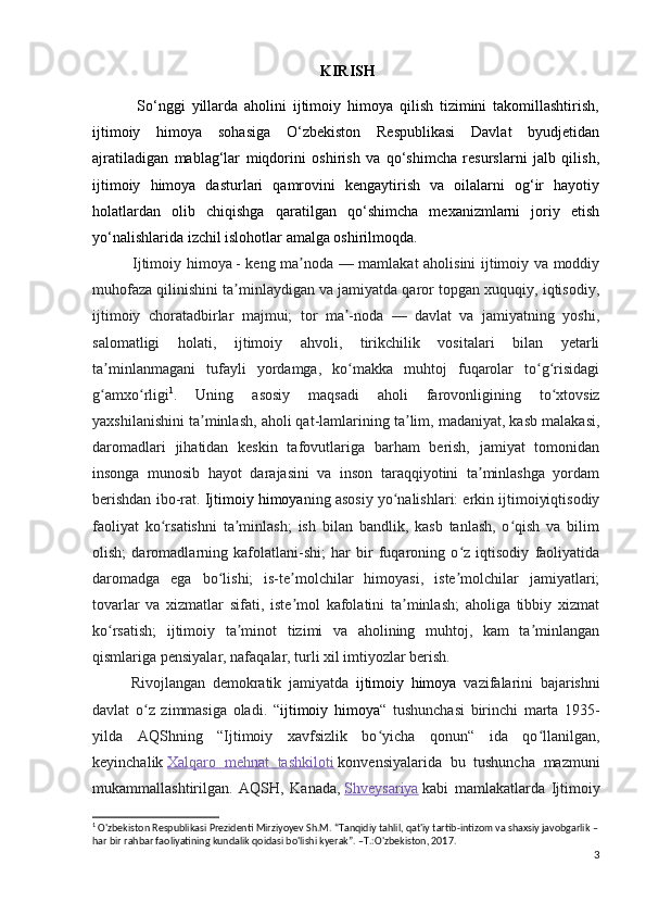 KIRISH
              So‘nggi   yillarda   aholini   ijtimoiy   himoya   qilish   tizimini   takomillashtirish,
ijtimoiy   himoya   sohasiga   O‘zbekiston   Respublikasi   Davlat   byudjetidan
ajratiladigan   mablag‘lar   miqdorini   oshirish   va   qo‘shimcha   resurslarni   jalb   qilish,
ijtimoiy   himoya   dasturlari   qamrovini   kengaytirish   va   oilalarni   og‘ir   hayotiy
holatlardan   olib   chiqishga   qaratilgan   qo‘shimcha   mexanizmlarni   joriy   etish
yo‘nalishlarida izchil islohotlar amalga oshirilmoqda.
                Ijtimoiy himoya   - keng ma noda — mamlakat aholisini ijtimoiy va moddiyʼ
muhofaza qilinishini ta minlaydigan va jamiyatda qaror topgan xuquqiy, iqtisodiy,	
ʼ
ijtimoiy   choratadbirlar   majmui;   tor   ma -noda   —   davlat   va   jamiyatning   yoshi,	
ʼ
salomatligi   holati,   ijtimoiy   ahvoli,   tirikchilik   vositalari   bilan   yetarli
ta minlanmagani   tufayli   yordamga,   ko makka   muhtoj   fuqarolar   to g risidagi	
ʼ ʻ ʻ ʻ
g amxo rligi
ʻ ʻ 1
.   Uning   asosiy   maqsadi   aholi   farovonligining   to xtovsiz	ʻ
yaxshilanishini ta minlash, aholi qat-lamlarining ta lim, madaniyat, kasb malakasi,	
ʼ ʼ
daromadlari   jihatidan   keskin   tafovutlariga   barham   berish,   jamiyat   tomonidan
insonga   munosib   hayot   darajasini   va   inson   taraqqiyotini   ta minlashga   yordam	
ʼ
berishdan ibo-rat.  Ijtimoiy himoya ning asosiy yo nalishlari: erkin ijtimoiyiqtisodiy	
ʻ
faoliyat   ko rsatishni   ta minlash;   ish   bilan   bandlik,   kasb   tanlash,   o qish   va   bilim	
ʻ ʼ ʻ
olish;   daromadlarning   kafolatlani-shi;   har   bir   fuqaroning   o z   iqtisodiy   faoliyatida	
ʻ
daromadga   ega   bo lishi;   is-te molchilar   himoyasi,   iste molchilar   jamiyatlari;	
ʻ ʼ ʼ
tovarlar   va   xizmatlar   sifati,   iste mol   kafolatini   ta minlash;   aholiga   tibbiy   xizmat	
ʼ ʼ
ko rsatish;   ijtimoiy   ta minot   tizimi   va   aholining   muhtoj,   kam   ta minlangan	
ʻ ʼ ʼ
qismlariga pensiyalar, nafaqalar, turli xil imtiyozlar berish.
Rivojlangan   demokratik   jamiyatda   ijtimoiy   himoya   vazifalarini   bajarishni
davlat   o z   zimmasiga   oladi.   “	
ʻ ijtimoiy   himoya “   tushunchasi   birinchi   marta   1935-
yilda   AQShning   “Ijtimoiy   xavfsizlik   bo yicha   qonun“   ida   qo llanilgan,	
ʻ ʻ
keyinchalik   Xalqaro   mehnat   tashkiloti   konvensiyalarida   bu   tushuncha   mazmuni
mukammallashtirilgan.   AQSH,   Kanada,   Shveysariya   kabi   mamlakatlarda   Ijtimoiy
1
 O'zbekiston Respublikasi Prezidenti Mirziyoyev Sh.M. “Tanqidiy tahlil, qat'iy tartib-intizom va shaxsiy javobgarlik –
har bir rahbar faoliyatining kundalik qoidasi bo'lishi kyerak”. –T.:O'zbekiston, 2017.
3 