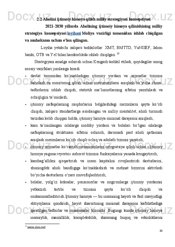 2.2 Aholini ijtimoiy himoya qilish milliy strategiyasi konsepsiyasi
                          2021-2030   yillarda   Aholining   ijtimoiy   himoya   qilinishining   milliy
strategiya   konsepsiyasi   loyihasi   Moliya   vazirligi   tomonidan   ishlab   chiqilgan
va muhokama uchun e’lon qilingan.  
                    Loyiha   yetakchi   х alqaro   tashkilotlar:   XMT,   BMTTD,   YuNISEF,   Jahon
banki, OTB va YeI bilan hamkorlikda ishlab chiqilgan.   13
         Strategiyani amalga oshirish uchun Kengash tashkil etiladi, quyidagilar uning
asosiy vazifalari jumlasiga kiradi:
 davlat   tomonidan   ko rsatiladigan   ijtimoiy   yordam   va  ʻ х izmatlar   tizimini
baholash   va   monitoring   qilish   uchun   instrumentlarni   aniqlash   bo yicha   chora-	
ʻ
tadbirlarini   ishlab   chiqish,   statistik   ma’lumotlarning   sifatini   ya х shilash   va
ochiqligini ta’minlash,
 ijtimoiy   nafaqalarning   miqdorlarini   belgilashdagi   mezonlarni   qayta   ko rib	
ʻ
chiqish,   х alqaro   standartlarga   asoslangan   va   milliy   mentalitet,   aholi   turmush
tarzidan kelib chiqqan holda, ijtimoiy himoya minimal darajasini aniqlash;
 kam   ta’minlangan   oilalarga   moddiy   yordam   va   bolalari   bo lgan   oilalarga	
ʻ
nafaqalarning   strukturasi   sifatini   oshirish,   daromadi   past   aholi   qatlamini
aniqlash mezonlarini ko rib chiqib ochiq va adolatli tizimni yaratish;	
ʻ
 ijtimoiy  х izmatlar ko rsatish me	
ʻ х anizmlarini integratsiya qilish uchun «Ijtimoiy
himoya yagona reyestri» a х borot tizimini funksiyalarini yanada kengaytirish;
 kambag allikni   qisqartirish   va   inson   kapitalini   rivojlantirish   dasturlarini,	
ʻ
shuningdek   aholi   bandligiga   ko maklashish   va   mehnat   bozorini   aktivlash	
ʻ
bo yicha dasturlarni o zaro muvofiqlashtirish;	
ʻ ʻ
 bolalar,   yolg iz   keksalar,   pensionerlar   va   nogironlarga   ijtimoiy   yordamni	
ʻ
yetkazish   tartibi   va   tizimini   qayta   ko rib   chiqish   va	
ʻ
mukammallashtirish. Ijtimoiy himoya — bu insonning hayoti va faol mavjudligi
ehtiyojlarini   qondirish,   hayot   sharoitining   minimal   darajasini   kafolatlashga
qaratilgan   tadbirlar   va   muassasalar   tizimidir.   Bugungi   kunda   ijtimoiy   himoya
insoniylik,   manzillilik,   komplekslilik,   shaxsning   huquq   va   erkinliklarini
13
  www.ziyo.net
30 