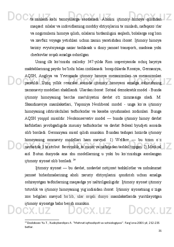 ta`minlash   kabi   tamoyillarga   asoslanadi.   Aholini   ijtimoiy   himoya   qilishdan
maqsad: oilalar va individlarning moddiy ehtiyojlarini ta`minlash, nafaqaxo`rlar
va nogironlarni himoya qilish, oilalarni birdamligini saqlash, bolalarga sog`lom
va   xavfsiz   voyaga   yetishlari   uchun   zamin   yaratishdan   iborat.   Ijtimoiy   himoya
tarixiy   evyutsiyasiga   nazar   tashlasak   u   diniy   jamoat   transporti,   madrasa   yoki
cherkovlar orqali amalga oshirilgan. 
  Uning   ilk   ko rinishi   milodiy   347-yilda   Rim   imperiyasida   ochiq   hayriyaʻ
maktablarining paydo bo lishi bilan izohlanadi. bosqichlarda Rossiya, Germaniya,	
ʻ
AQSH,   Angliya   va   Yevropada   ijtimoiy   himoya   mexanizmlari   va   mexanizmlari
yaratildi.   Uzoq   yillik   resurslar   asosida   ijtimoiy   himoyani   amalga   oshirishning
zamonaviy modellari shakllandi. Ulardan iborat: Sotsial demokratik model - Bunda
ijtimoiy   himoyaning   barcha   mas'uliyatini   davlat   o'z   zimmasiga   oladi.   M:
Skandinaviya   mamlakatlari,   Yaponiya   Neoliberal   model   -   unga   ko`ra   ijtimoiy
himoyaning   ishtirokchilari   tadbirkorlar   va   kasaba   uyushmalari   xodimlari.   Bunga
AQSH   yoqqol   misoldir.   Neokonservativ   model   —   bunda   ijtimoiy   himoy   davlat
kafolatlari   javobgarligida   xususiy   tadbirkorlar   va   davlat   federal   byudjeti   asosida
olib  boriladi.  Germniyani   misol   qilish   mumkin.  Bundan   tashqari   hozirda  ijtimoiy
himoyaning   ommaviy   modellari   ham   mavjud:   1)   Welfare   —   bu   tizim   o`z
navbatida 3 ta atribut: farovonlik, ta`minot va nafaqadan tashkil topgan. 2) Medical
aid.   Butun   dunyoda   ana   shu   modellarning   u   yoki   bu   ko`rinishiga   asoslangan
ijtimoiy siyosat olib boriladi.  14
  Ijtimoiy   siyosat   —   bu   davlat,   nodavlat   notijorat   tashkilotlar   va   nohukumat
jamoat   birlashmalarining   aholi   zaruriy   ehtiyojlarini   qondirish   uchun   amalga
oshirayotgan tadbirlarning maqsadga yo`naltirilganligidir. Ijtimoiy siyosat ijtimoiy
totuvlik   va   ijtimoiy   himoyaning   yig`indisidan   iborat.   Ijtimoiy   siyosatning   o`ziga
xos   belgilari   mavjud   bo`lib,   ular   orqali   dunyo   mamlakatlarida   yuritilayotgan
ijtimoiy siyosatga baho berish mumkin. 
14
  Dodoboev Yu.T., Xudoyberdiyev A. “Mehnat iqtisodiyoti va sotsiologiyasi”.  Farg’ona-2001 yil, 212-235 
betlar.
31