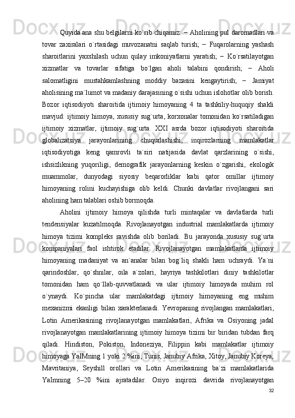 Quyida ana shu belgilarni ko`rib chiqamiz: − Aholining pul daromadlari va
tovar   zaxiralari   o`rtasidagi   muvozanatni   saqlab   turish;   −   Fuqarolarning   yashash
sharoitlarini   yaxshilash   uchun   qulay   imkoniyatlarni   yaratish;   −   Ko`rsatilayotgan
xizmatlar   va   tovarlar   sifatiga   bo`lgan   aholi   talabini   qondirish;   −   Aholi
salomatligini   mustahkamlashning   moddiy   bazasini   kengaytirish;   −   Jamiyat
aholisining ma`lumot va madaniy darajasining o`sishi uchun islohotlar olib borish.
Bozor   iqtisodiyoti   sharoitida   ijtimoiy   himoyaning   4   ta   tashkiliy-huquqiy   shakli
mavjud:   ijtimoiy  himoya,   xususiy   sug`urta,  korxonalar   tomonidan   ko`rsatiladigan
ijtimoiy   xizmatlar,   ijtimoiy   sug`urta.   XXI   asrda   bozor   iqtisodiyoti   sharoitida
globalizatsiya   jarayonlarining   chuqurlashishi,   inqirozlarning   mamlakatlar
iqtisodiyotiga   keng   qamrovli   ta`siri   natijasida   davlat   qarzlarining   o`sishi,
ishsizlikning   yuqoriligi,   demografik   jarayonlarning   keskin   o`zgarishi,   ekologik
muammolar,   dunyodagi   siyosiy   beqarorliklar   kabi   qator   omillar   ijtimoiy
himoyaning   rolini   kuchayishiga   olib   keldi.   Chunki   davlatlar   rivojlangani   sari
aholining ham talablari oshib bormoqda. 
  Aholini   ijtimoiy   himoya   qilishda   turli   mintaqalar   va   davlatlarda   turli
tendensiyalar   kuzatilmoqda.   Rivojlanayotgan   industrial   mamlakatlarda   ijtimoiy
himoya   tizimi   kompleks   ravishda   olib   boriladi.   Bu   jarayonda   xususiy   sug`urta
kompaniyalari   faol   ishtirok   etadilar.   Rivojlanayotgan   mamlakatlarda   ijtimoiy
himoyaning   madaniyat   va   an`analar   bilan   bog`liq   shakli   ham   uchraydi.   Ya`ni
qarindoshlar,   qo`shnilar,   oila   a`zolari,   hayriya   tashkilotlari   diniy   tashkilotlar
tomonidan   ham   qo`llab-quvvatlanadi   va   ular   ijtimoiy   himoyada   muhim   rol
o`ynaydi.   Ko`pincha   ular   mamlakatdagi   ijtimoiy   himoyaning   eng   muhim
mexanizmi   ekanligi   bilan   xarakterlanadi.   Yevropaning   rivojlangan   mamlakatlari,
Lotin   Amerikasining   rivojlanayotgan   mamlakatlari,   Afrika   va   Osiyoning   jadal
rivojlanayotgan   mamlakatlarining   ijtimoiy   himoya   tizimi   bir   biridan   tubdan   farq
qiladi.   Hindiston,   Pokiston,   Indoneziya,   Filippin   kabi   mamlakatlar   ijtimoiy
himoyaga YaIMning 1 yoki 2 %ini, Tunis, Janubiy Afrika, Xitoy, Janubiy Koreya,
Mavritaniya,   Seyshill   orollari   va   Lotin   Amerikasining   ba`zi   mamlakatlarida
YaImning   5–20   %ini   ajratadilar.   Osiyo   inqirozi   davrida   rivojlanayotgan
32