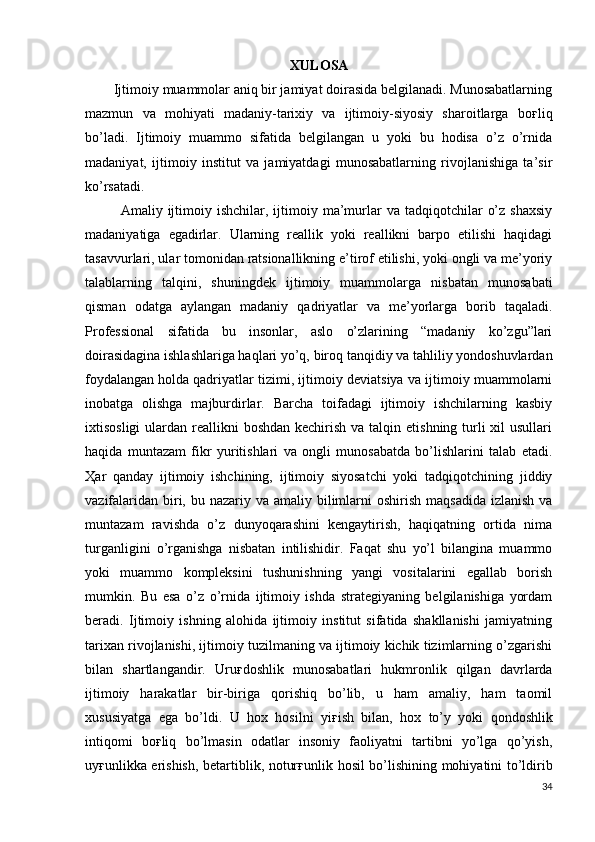XULOSA
        Ijtimoiy muammolar aniq bir jamiyat doirasida belgilanadi. Munosabatlarning
mazmun   va   mohiyati   madaniy-tarixiy   va   ijtimoiy-siyosiy   sharoitlarga   bo ғ liq
bo’ladi.   Ijtimoiy   muammo   sifatida   belgilangan   u   yoki   bu   hodisa   o’z   o’rnida
madaniyat,   ijtimoiy   institut   va   jamiyatdagi   munosabatlarning   rivojlanishiga   ta’sir
ko’rsatadi. 
  Amaliy  ijtimoiy  ishchilar,  ijtimoiy  ma’murlar   va  tadqiqotchilar   o’z  shaxsiy
madaniyatiga   egadirlar.   Ularning   reallik   yoki   reallikni   barpo   etilishi   haqidagi
tasavvurlari, ular tomonidan ratsionallikning e’tirof etilishi, yoki ongli va me’yoriy
talablarning   talqini,   shuningdek   ijtimoiy   muammolarga   nisbatan   munosabati
qisman   odatga   aylangan   madaniy   qadriyatlar   va   me’yorlarga   borib   taqaladi.
Professional   sifatida   bu   insonlar,   aslo   o’zlarining   “madaniy   ko’zgu”lari
doirasidagina ishlashlariga haqlari yo’q, biroq tanqidiy va tahliliy yondoshuvlardan
foydalangan   holda qadriyatlar tizimi, ijtimoiy deviatsiya va ijtimoiy muammolarni
inobatga   olishga   majburdirlar.   Barcha   toifadagi   ijtimoiy   ishchilarning   kasbiy
ixtisosligi  ulardan reallikni  boshdan kechirish  va talqin etishning turli  xil  usullari
haqida   muntazam   fikr   yuritishlari   va   ongli   munosabatda   bo’lishlarini   talab   etadi.
Ҳ ar   qanday   ijtimoiy   ishchining,   ijtimoiy   siyosatchi   yoki   tadqiqotchining   jiddiy
vazifalaridan  biri, bu nazariy va amaliy bilimlarni  oshirish  maqsadida  izlanish va
muntazam   ravishda   o’z   dunyoqarashini   kengaytirish,   haqiqatning   ortida   nima
turganligini   o’rganishga   nisbatan   intilishidir.   Faqat   shu   yo’l   bilangina   muammo
yoki   muammo   kompleksini   tushunishning   yangi   vositalarini   egallab   borish
mumkin.   Bu   esa   o’z   o’rnida   ijtimoiy   ishda   strategiyaning   belgilanishiga   yordam
beradi.   Ijtimoiy   ishning   alohida   ijtimoiy   institut   sifatida   shakllanishi   jamiyatning
tarixan rivojlanishi, ijtimoiy tuzilmaning va ijtimoiy kichik tizimlarning o’zgarishi
bilan   shartlangandir.   Uru ғ doshlik   munosabatlari   hukmronlik   qilgan   davrlarda
ijtimoiy   harakatlar   bir-biriga   qorishiq   bo’lib,   u   ham   amaliy,   ham   taomil
xususiyatga   ega   bo’ldi.   U   hox   hosilni   yi ғ ish   bilan,   hox   to’y   yoki   qondoshlik
intiqomi   bo ғ liq   bo’lmasin   odatlar   insoniy   faoliyatni   tartibni   yo’lga   qo’yish,
uy ғ unlikka erishish, betartiblik, notur ғ unlik hosil bo’lishining mohiyatini to’ldirib
34