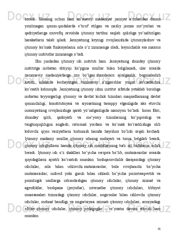 boradi.   Shuning   uchun   ham   an’anaviy   madaniyat   jamiyat   a’zolaridan   doimo
yozilmagan   qonun-qoidalarda   e’tirof   etilgan   va   nasliy   jamoa   me’yorlari   va
qadriyatlariga   muvofiq   ravishda   ijtimoiy   tartibni   saqlab   qolishga   yo’naltirilgan
harakatlarni   talab   qiladi.   Jamiyatning   keyingi   rivojlanishida   ijtimoiylashuv   va
ijtimoiy   ko’mak   funksiyalarini   oila   o’z   zimmasiga   oladi,   keyinchalik   esa   maxsus
ijtimoiy institutlar zimmasiga o’tadi. 
  Shu   jumladan   ijtimoiy   ish   instituti   ham.   Jamiyatning   shunday   ijtimoiy
institutga   nisbatan   ehtiyoji   ko’pgina   omillar   bilan   belgilanadi,   ular   orasida
zamonaviy   madaniyatlarga   xos   bo’lgan   shaxslararo   ajralganlik ,   begonalashib
ketish,   oilalarda   kechayotgan   tuzilmaviy   o’zgarishlar   yuqori   ko’rsatkichni
ko’rsatib   kelmoqda.   Jamiyatning   ijtimoiy   ishni   institut   sifatida   yetaklab   borishga
nisbatan   tayyorgarligi   ijtimoiy   va   davlat   kichik   tizimlari   maqsadlarining   davlat
qonunchiligi,   konstitutsiyasi   va   siyosatining   taraqqiy   etganligida   aks   etuvchi
insoniyatning   rivojlanishiga   qarab   yo’nalganligida   namoyon   bo’ladi.   Inson   fikri,
shunday   qilib,   qadriyatli   va   me’yoriy   tizimlarning   ko’pqirraligi   va
tenghuquqliligini   anglash,   ratsional   yordam   va   ko’mak   ko’rsatilishiga   olib
keluvchi   qiyin   vaziyatlarni   tushunish   hamda   hayrihox   bo’lish   orqali   kechadi.
Ijtimoiy   madaniy   omillar   ijtimoiy   ishning   mohiyati   va   turini   belgilab   beradi,
ijtimoiy   istiqbollarni   hamda   ijtimoiy   ish   modellarining   turli   xil   toifalarini   ochib
beradi.   Ijtimoiy   ish   o’z   shakllari   bo’yicha   serqirra   bo’lib,   mutaxassislar   orasida
quyidagilarni   ajratib   ko’rsatish   mumkin:   boshqaruvchilik   darajasidagi   ijtimoiy
ishchilar,   oila   bilan   ishlovchi   mutaxassislar,   bola   rivojlanishi   bo’yicha
mutaxassislar,   individ   yoki   guruh   bilan   ishlash   bo’yicha   psixoterapevtik   va
psixologik   usullarga   ixtisoslashgan   ijtimoiy   ishchilar,   ijtimoiy   xizmat   va
agentliklar,   boshpana   (priyutlar),   internatlar   ijtimoiy   ishchilari,   tibbiyot
muassasalari   tizimidagi   ijtimoiy   ishchilar,   nogironlar   bilan   ishlovchi   ijtimoiy
ishchilar,   mehnat   bandligi   va   migratsiyasi   xizmati   ijtimoiy   ishchilari,   armiyadagi
ofitser-ijtimoiy   ishchilar,   ijtimoiy   pedagoglar   –   ro’yxatni   davom   ettirish   ham
mumkin 
35 