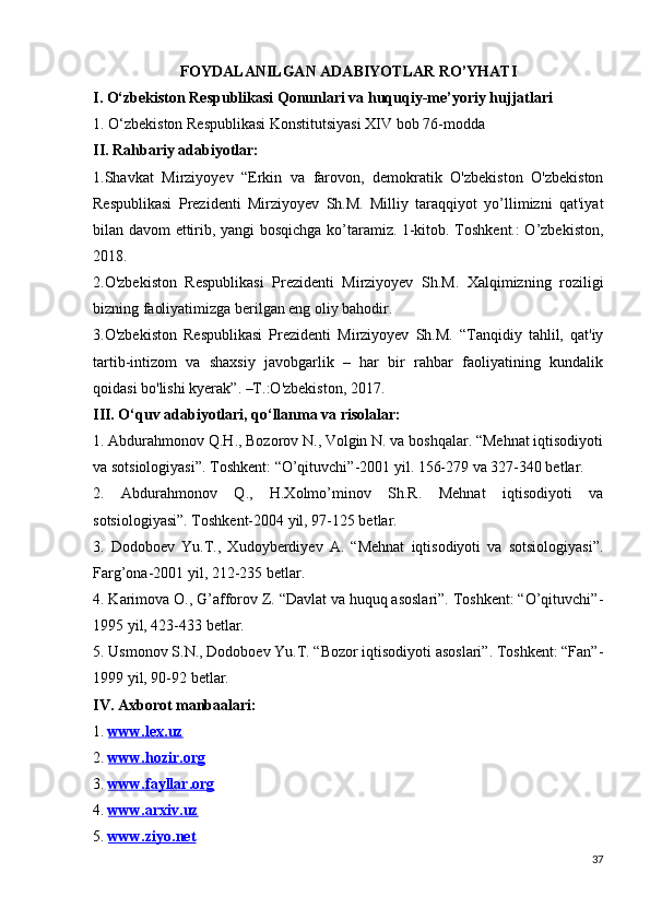 FOYDALANILGAN ADABIYOTLAR RO’YHATI
I. O‘zbekiston Respublikasi Qonunlari va huquqiy-me’yoriy hujjatlari 
1. O‘zbekiston Respublikasi Konstitutsiyasi XIV bob 76-modda
II. Rahbariy adabiyotlar:
1.Shavkat   Mirziyoyev   “Erkin   va   farovon,   demokratik   O'zbekiston   O'zbekiston
Respublikasi   Prezidenti   Mirziyoyev   Sh.M.   Milliy   taraqqiyot   yo’llimizni   qat'iyat
bilan davom ettirib, yangi bosqichga ko’taramiz. 1-kitob. Toshkent.: O’zbekiston,
2018.
2.O'zbekiston   Respublikasi   Prezidenti   Mirziyoyev   Sh.M.   Xalqimizning   roziligi
bizning faoliyatimizga berilgan eng oliy bahodir.
3.O'zbekiston   Respublikasi   Prezidenti   Mirziyoyev   Sh.M.   “Tanqidiy   tahlil,   qat'iy
tartib-intizom   va   shaxsiy   javobgarlik   –   har   bir   rahbar   faoliyatining   kundalik
qoidasi bo'lishi kyerak”. –T.:O'zbekiston, 2017.
III. O‘quv adabiyotlari, qo‘llanma va risolalar:
1. Abdurahmonov Q.H., Bozorov N., Volgin N. va boshqalar. “Mehnat iqtisodiyoti
va sotsiologiyasi”. Toshkent: “O’qituvchi”-2001 yil. 156-279 va 327-340 betlar.
2.   Abdurahmonov   Q.,   H.Xolmo’minov   Sh.R.   Mehnat   iqtisodiyoti   va
sotsiologiyasi”. Toshkent-2004 yil, 97-125 betlar. 
3.   Dodoboev   Yu.T.,   Xudoyberdiyev   A.   “Mehnat   iqtisodiyoti   va   sotsiologiyasi”.
Farg’ona-2001 yil, 212-235 betlar. 
4. Karimova O., G’afforov Z. “Davlat va huquq asoslari”. Toshkent: “O’qituvchi”-
1995 yil, 423-433 betlar. 
5. Usmonov S.N., Dodoboev Yu.T. “Bozor iqtisodiyoti asoslari”. Toshkent: “Fan”-
1999 yil, 90-92 betlar.
IV. Axborot manbaalari:
1.  www.lex.uz
2.  www.hozir.org
3.  www.fayllar.org
4.  www.arxiv.uz
5.  www.ziyo.net
37 