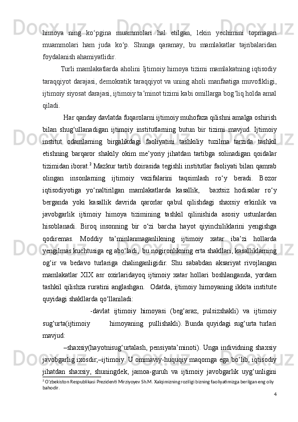 himoya   ning   ko pgina   muammolari   hal   etilgan,   lekin   yechimini   topmaganʻ
muammolari   ham   juda   ko p.   Shunga   qaramay,   bu   mamlakatlar   tajribalaridan	
ʻ
foydalanish ahamiyatlidir.
Turli mamlakatlarda aholini Ijtimoiy himoya tizimi mamlakatning iqtisodiy
taraqqiyot  darajasi, demokratik taraqqiyot  va uning aholi  manfaatiga muvofikligi,
ijtimoiy siyosat darajasi, ijtimoiy ta minot tizimi kabi omillarga bog liq holda amal	
ʼ ʻ
qiladi.
             Har qanday davlatda fuqarolarni ijtimoiy muhofaza qilishni amalga oshirish
bilan   shug‘ullanadigan   ijtimoiy   institutlarning   butun   bir   tizimi   mavjud.   Ijtimoiy
institut   odamlarning   birgalikdagi   faoliyatini   tashkiliy   tuzilma   tarzida   tashkil
etishning   barqaror   shakily   okim   me’yoriy   jihatdan   tartibga   solinadigan   qoidalar
tizimidan iborat. 2
  Mazkur tartib doirasida tegishli institutlar faoliyati bilan qamrab
olingan   insonlarning   ijtimoiy   vazifalarini   taqsimlash   ro‘y   beradi.   Bozor
iqtisodiyotiga   yo‘naltirilgan   mamlakatlarda   kasallik,     baxtsiz   hodisalar   ro‘y
berganda   yoki   kasallik   davrida   qarorlar   qabul   qilishdagi   shaxsiy   erkinlik   va
javobgarlik   ijtimoiy   himoya   tizimining   tashkil   qilinishida   asosiy   ustunlardan
hisoblanadi.   Biroq   insonning   bir   o‘zi   barcha   hayot   qiyinchiliklarini   yengishga
qodiremas.   Moddiy   ta’minlanmaganlikning   ijtimoiy   xatar   iba’zi   hollarda
yengilmas kuchtusiga eg abo‘ladi,  bu nogironlikning erta shakllari, kasalliklarning
og‘ir   va   bedavo   turlariga   chalinganligidir.   Shu   sababdan   aksariyat   rivojlangan
mamlakatlar   XIX   asr   oxirlaridayoq   ijtimoiy   xatar   hollari   boshlanganda,   yordam
tashkil   qilishza   ruratini   anglashgan.     Odatda,   ijtimoiy   himoyaning   ikkita   institute
quyidagi shakllarda qo‘llaniladi: 
                      -davlat   ijtimoiy   himoyasi   (beg‘araz,   pulsizshakli)   va   ijtimoiy
sug‘urta(ijtimoiy               himoyaning     pullishakli).   Bunda   quyidagi   sug‘urta   turlari
mavjud: 
                 –shaxsiy(hayotnisug‘urtalash, pensiyata’minoti). Unga individning shaxsiy
javobgarlig ixosdir;–ijtimoiy. U ommaviy-huquqiy maqomga ega bo‘lib, iqtisodiy
jihatdan   shaxsiy,   shuningdek,   jamoa-guruh   va   ijtimoiy   javobgarlik   uyg‘unligini
2
 O'zbekiston Respublikasi Prezidenti Mirziyoyev Sh.M. Xalqimizning roziligi bizning faoliyatimizga berilgan eng oliy 
bahodir.
4 